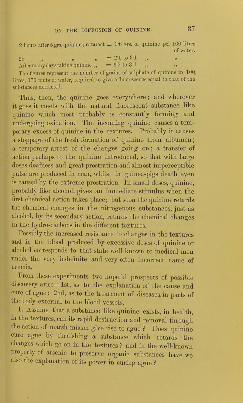 2 hours after 5 grs. quinine; cataract = 1-6 grs. of quinine per 100 litres of water. 2i „ „ „ = 2-1 to 3-1 „ After many days taking quinine „ = 6-2 to 3'1 „ „ The figures represent the number of grains of sulphate of quinine in 100, litres, 176 pints of water, required to give a fluorescence equal to that of the substances extracted. Thus, then, the quinine goes everywhere; and wherever it goes it meets with the natural fluorescent substance like quinine which most probably is constantly forming and undergoing oxidation. The incoming quinine causes a tem- porary excess of quinine in the textures. Probably it causes a stoppage of the I'resli formation of quinine from albumen ; a temporary arrest of the changes going on; a transfer of action perhaps to the quinine introduced, so that with large doses deafness and great prostration and almost imperceptible pulse are produced in man, whilst in guinea-pigs death even is caused by the extreme prostration. In small doses, quinine, probably like alcohol, gives an immediate stimulus when the first chemical action takes place; but soon the quinine retards the chemical changes in the nitrogenous substances, just as alcohol, by its secondary action, retards the chemical changes in the hydro-carbons in the different textures. Possibly the increased resistance to changes in the textures and in the blood produced by excessive doses of quinine or alcohol corresponds to that state well known to medical men under the very indefinite and very often incorrect name of uremia. From these experiments two hopeful prospects of possible discovery arise—1st, as to the explanation of the cause and cure of ague ; 2nd, as to the treatment of diseases, in parts of the body external to the blood vessels. 1. Assume that a substance like quinine exists, in health, m the textures, can its rapid destruction and removal through the action of marsh miasm give rise to ague ? Does quinine cure ague by furnishing a substance which retards the changes which go on in the textures ? and in the well-known property of arsenic to preserve organic substances have we also the explanation of its power in curing ague ?