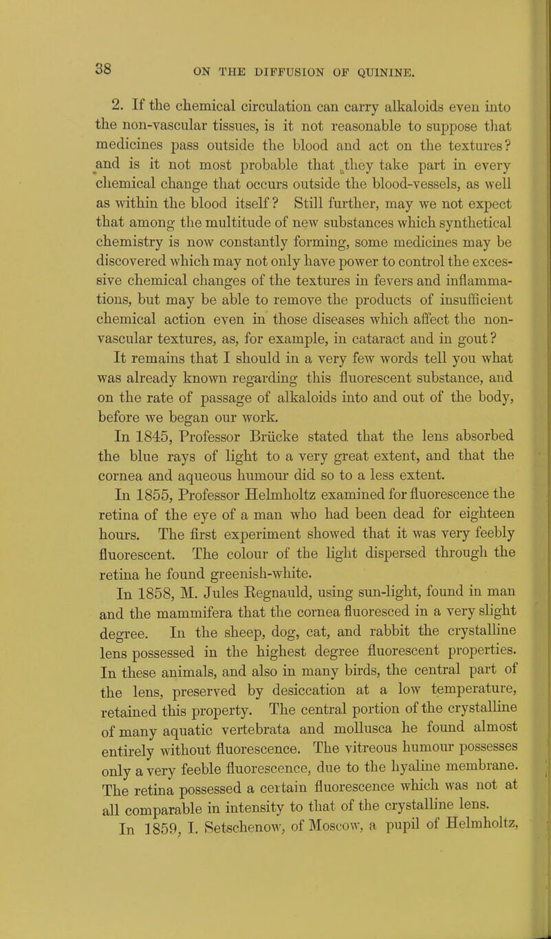 2. If the chemical circulation can carry alkaloids even into the non-vascular tissues, is it not reasonable to suppose tliat medicines pass outside the blood and act on the textures? and is it not most probable that ^.they take part in every chemical change that occurs outside the blood-vessels, as well as within the blood itself ? Still further, may we not expect that among the multitude of new substances which synthetical chemistry is now constantly forming, some medicines may be discovered which may not only have power to control the exces- sive chemical changes of the textures in fevers and inflamma- tions, but may be able to remove the products of insufiScieut chemical action even in those diseases which affect the non- vascular textures, as, for example, in cataract and in gout ? It remains that I should in a very few words tell you what was already known regarding this fluorescent substance, and on the rate of passage of alkaloids into and out of the body, before we began our work. In 1845, Professor Briicke stated that the lens absorbed the blue rays of light to a very great extent, and that the cornea and aqueous humour did so to a less extent. In 1855, Professor Helmholtz examined for fluorescence the retina of the eye of a man who had been dead for eighteen houi's. The first experiment showed that it was veiy feebly fluorescent. The colour of the light dispersed through the retina he found greenish-white. In 1858, M. Jules Kegnauld, using sun-light, found in man and the mammifera that the cornea fluoresced in a very slight degree. In the sheep, dog, cat, and rabbit the crystalline lens possessed in the highest degree fluorescent properties. In these animals, and also in many bnds, the central part of the lens, preserved by desiccation at a low temperature, retained this property. The central portion of the crystalline of many aquatic vertebrata and moUusca he found almost entirely without fluorescence. The vitreous humour possesses only a very feeble fluorescence, due to the hyaline membrane. The retina possessed a certain fluorescence which was not at all comparable in intensity to that of the crystalline lens. In 1859, I. Setschenow, of Moscow, a pupil of Helmholtz,