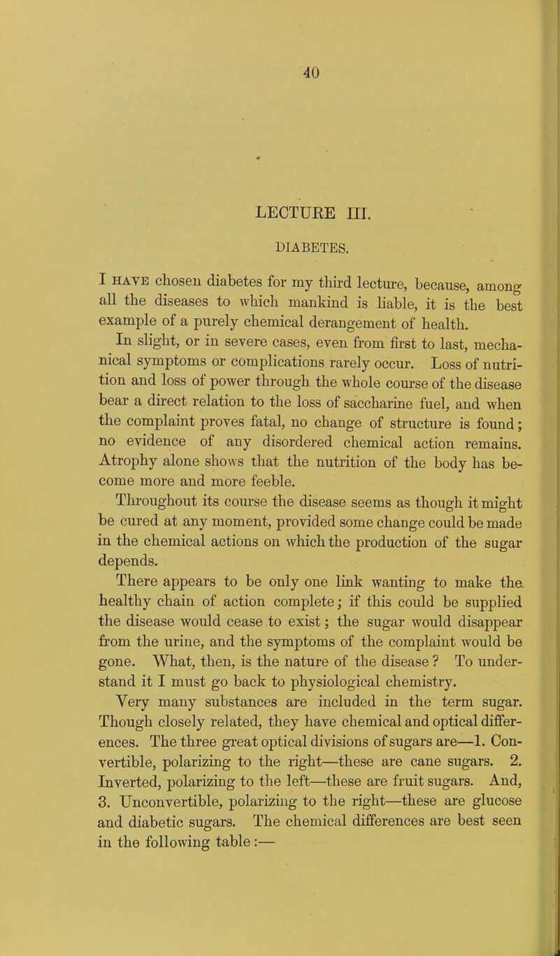 LEOTUEE m. DIABETES. I HAVE choseu diabetes for my third lecture, because, among all the diseases to which mankind is liable, it is the best example of a purely chemical derangement of health. In slight, or in severe cases, even from first to last, mecha- nical symptoms or complications rarely occur. Loss of nutri- tion and loss of power through the whole course of the disease bear a direct relation to the loss of saccharme fuel, and when the complaint proves fatal, no change of structure is found; no evidence of any disordered chemical action remains. Atrophy alone shows that the nutrition of the body has be- come more and more feeble. Throughout its course the disease seems as though it might be cured at any moment, provided some change could be made in the chemical actions on which the production of the sugar depends. There appears to be only one link wanting to make the. healthy chain of action complete; if this could be supplied the disease would cease to exist; the sugar would disappear from the urine, and the symptoms of the complaint would be gone. What, then, is the nature of the disease ? To under- stand it I must go back to physiological chemistry. Very many substances are included in the term sugar. Though closely related, they have chemical and optical differ- ences. The three great optical divisions of sugars are—1. Con- vertible, polarizing to the right—these are cane sugars. 2. Inverted, polarizing to the left—these are fruit sugars. And, 3. Unconvertible, polarizing to the right—these are glucose and diabetic sugars. The chemical differences are best seen in the following table:—