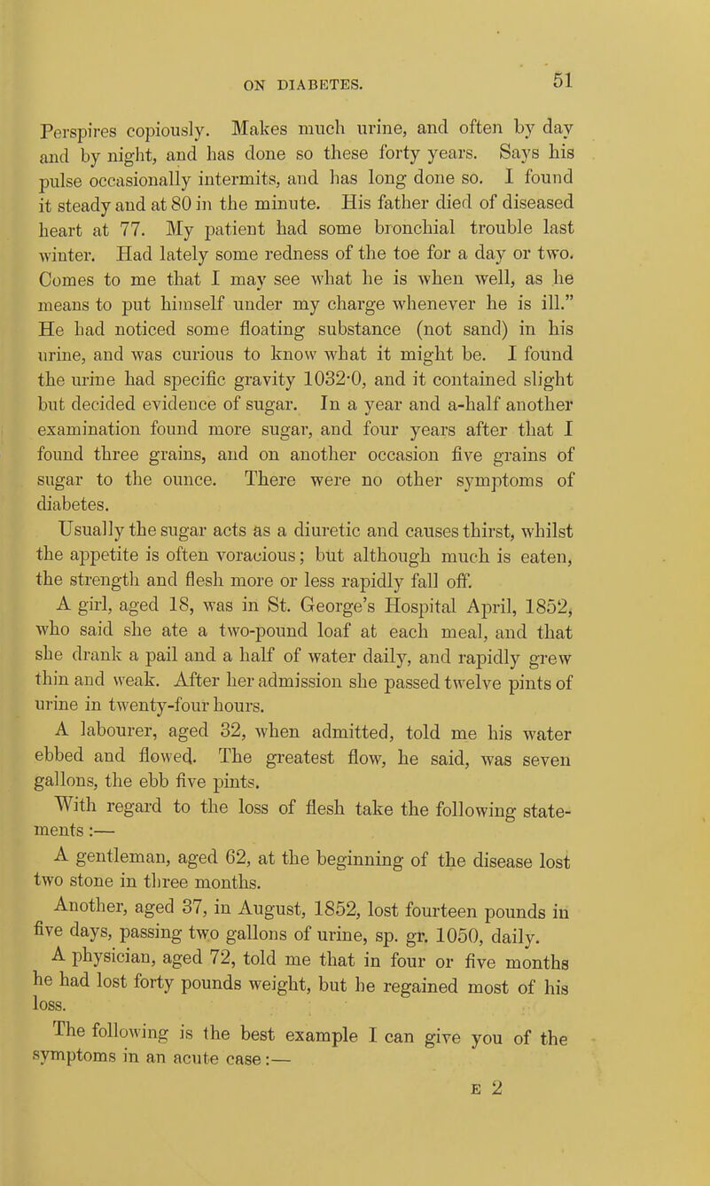 Perspires copiously. Makes much urine, and often by day and by night, and has done so these forty years. Says his pulse occasionally intermits, and has long done so, I found it steady and at 80 in the minute. His father died of diseased heart at 77. My patient had some bronchial trouble last winter. Had lately some redness of the toe for a day or two. Comes to me that I may see what he is when well, as he means to put himself under my charge whenever he is ill. He had noticed some floating substance (not sand) in his urine, and was curious to know what it might be. I found the urine had specific gravity 1032-0, and it contained slight but decided evidence of sugar. In a year and a-half another examination found more sugar, and four years after that I found three grains, and on another occasion five grains of sugar to the ounce. There were no other symptoms of diabetes. Usually the sugar acts as a diuretic and causes thirst, whilst the appetite is often voracious; but although much is eaten, the strength and flesh more or less rapidly fall off. A girl, aged 18, was in St. George's Hospital April, 1852, who said she ate a two-pound loaf at each meal, and that she drank a pail and a half of water daily, and rapidly grew thin and weak. After her admission she passed twelve pints of urine in twenty-four hours. A labourer, aged 32, when admitted, told me his water ebbed and flowed. The greatest flow, he said, was seven gallons, the ebb five pints. With regard to the loss of flesh take the following state- ments :— A gentleman, aged 62, at the beginning of the disease lost two stone in three months. Another, aged 37, in August, 1852, lost fourteen pounds in five days, passing two gallons of urine, sp. gr. 1050, daily. A physician, aged 72, told me that in four or five months he had lost forty pounds weight, but he regained most of his loss. The following is the best example I can give you of the symptoms in an acute case :— E 2