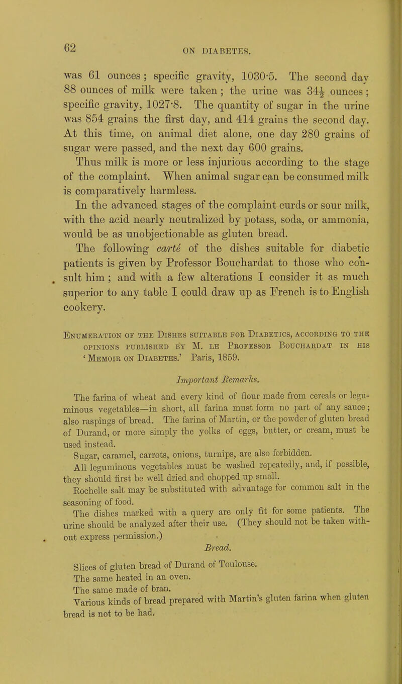 ON DIABETES. was 61 ounces ; specific gravity, 1030-5. The second day 88 ounces of millc were taken; the urine was 34^ ounces; specific gravity, 1027-8. The quantity of sugar in the urine was 854 grains the first day, and 414 grains the second day. At this time, on animal diet alone, one day 280 grains of sugar were passed, and the next day 600 grains. Thus milk is more or less injurious according to the stage of the complaint. When animal sugar can be consumed milk is comparatively harmless. In the advanced stages of the complaint curds or sour milk, with the acid nearly neutralized by potass, soda, or ammonia, would be as unobjectionable as gluten bread. The following carte of the dishes suitable for diabetic patients is given by Professor Bouchardat to those who con- sult him ; and with a few alterations I consider it as much superior to any table I could draw up as French is to English cookery. Enumeration of the Dishes suitable for Diabetics, according to the OPINIONS PUBLISHED BY M. LE PrOFESSOB BoUCHARDAT IN HIS ' Memoir on Diabetes.' Paris, 1859. Important JRemarJcs. The farina of wheat and every kind of flour made from cereals or legn- minous vegetables—in short, all farina must form no part of any sauce; also raspings of bread. The farina of Martin, or the powder of gluten bread of Durand, or more simply the yolks of eggs, butter, or cream, must be used instead. Sugar, caramel, carrots, onions, turnips, are also forbidden. All leguminous vegetables must be washed repeatedly, and, if possible, they should first be well dried and chopped up small. Eochelle salt may be substituted with advantage for common salt in the seasoning of food. The dishes marked with a query are only fit for some patients. The urine should be analyzed after their use. (They should not be taken with- out express permission.) Bread, Slices of gluten bread of Durand of Toulouse. The same heated in an oven. The same made of bran. Various kinds of bread prepared with Martin's gluten farina when gluten bread is not to be had.