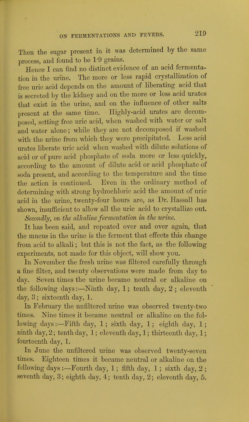 Then the sugar present in it was determined by the same process, and found to be 1-9 grains. Hence I can find no distinct evidence of an acid fermenta- tion in the urine. The more or less rapid crystallization of fi-ee uric acid depends on tlie amount of liberating acid that is secreted by the kidney and on the more or less acid urates that exist in the urine, and on the influence of other salts present at the same time. Highly-acid urates are decom- posed, settmg free uric acid, when washed with water or salt and water alone; while they are not decomposed if washed with the urine from which they were precipitated. Less acid urates liberate uric acid when washed with dilute solutions of acid or of pure acid phosphate of soda more or less quickly, according to the amount of dilute acid or acid phosphate of soda present, and according to the temperatm-e and the time the action is continued. Even in the ordinary method of determining with strong hydrochloric acid the amount of uric acid in the urine, twenty-four hours are, as Dr. Hassall has shown, insufficient to allow all the uric acid to crystallize out. Secondly, on the alkaline fermentation in the urine. It has been said, and repeated over and over again, that the mucus in the urine is the ferment that effects this change from acid to alkali; but this is not the fact, as the following experiments, not made for this object, will show you. In November the fresh uriae was filtered carefully through a fine filter, and twenty observations were made from day to day. Seven times the urine became neutral or alkaline on the following days:—Ninth day, 1; tenth day, 2 ; eleventh day, 3 ; sixteenth day, 1. In February the unfiltered urine was observed twenty-two times. Nine times it became neutral or alkaline on the fol- lowing days:—Fifth day, 1; sixth day, 1; eighth day, 1; ninth day, 2; tenth day, 1; eleventh day, 1; thirteenth day, 1; fourteenth day, 1. In June the unfiltered urine was observed twenty-seven times. Eighteen times it became neutral or alkaline on the following days :—Fourth day, 1; fifth day, 1 ; sixth day, 2 ; seventh day, 3; eighth day, 4; tenth day, 2; eleventh day, 5.