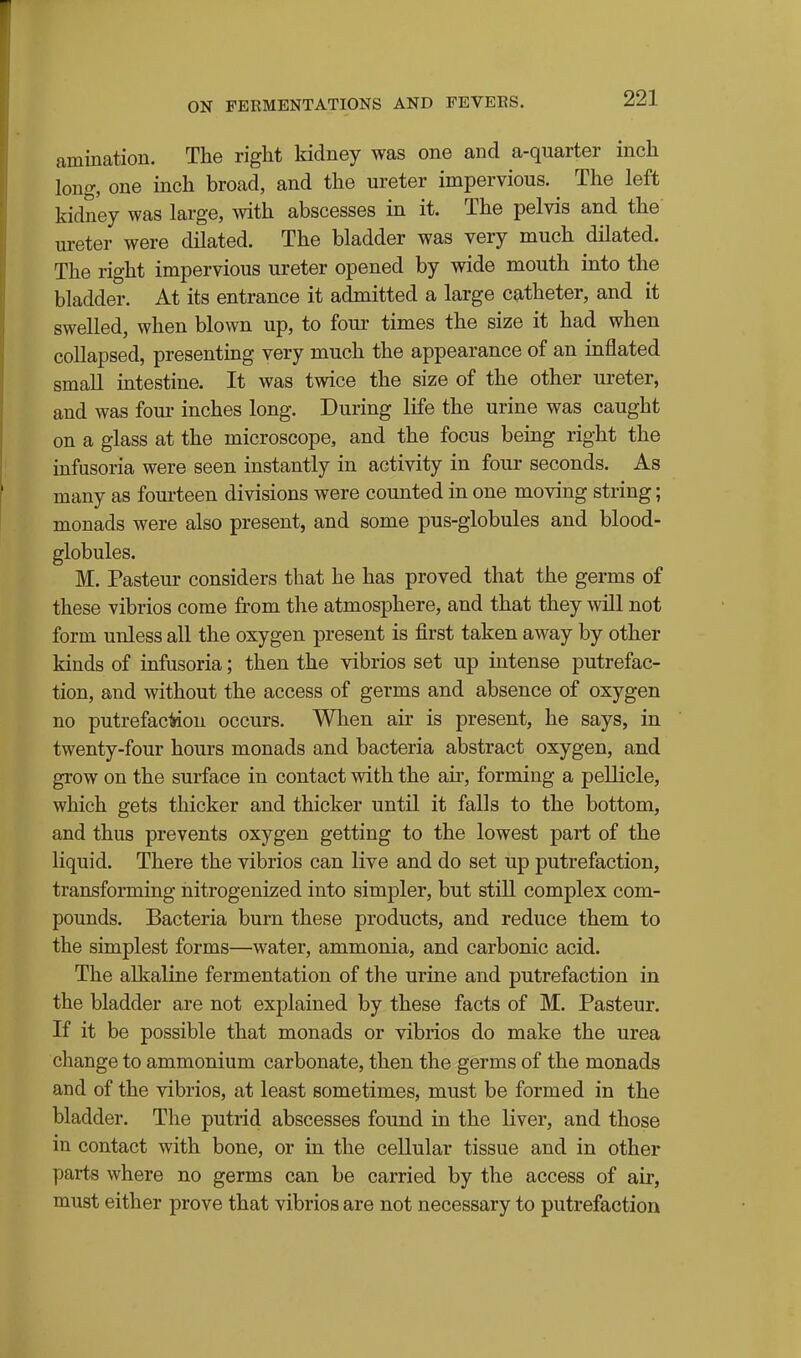 amination. The right kidney was one and a-quarter inch long, one inch broad, and the ureter impervious. The left kidney was large, with abscesses in it. The pelvis and the ureter were dilated. The bladder was very much dilated. The right impervious ureter opened by wide mouth mto the bladder. At its entrance it admitted a large catheter, and it swelled, when blown up, to four times the size it had when collapsed, presenting very much the appearance of an inflated small intestine. It was twice the size of the other ureter, and was four inches long. During life the urine was caught on a glass at the microscope, and the focus being right the infusoria were seen instantly in activity in four seconds. As many as fourteen divisions were counted in one moving string; monads were also present, and some pus-globules and blood- globules. M. Pasteur considers that he has proved that the germs of these vibrios come from the atmosphere, and that they will not form unless all the oxygen present is first taken away by other kinds of infusoria; then the vibrios set up intense putrefac- tion, and without the access of germs and absence of oxygen no putrefac^on occurs. When air is present, he says, in twenty-four hours monads and bacteria abstract oxygen, and grow on the surface in contact with the air, forming a pellicle, which gets thicker and thicker until it falls to the bottom, and thus prevents oxygen getting to the lowest part of the liquid. There the vibrios can live and do set up putrefaction, transforming nitrogenized into simpler, but still complex com- pounds. Bacteria burn these products, and reduce them to the simplest forms—water, ammonia, and carbonic acid. The alkaline fermentation of the urine and putrefaction in the bladder are not explained by these facts of M. Pasteur. If it be possible that monads or vibrios do make the urea change to ammonium carbonate, then the germs of the monads and of the vibrios, at least sometimes, must be formed in the bladder. The putrid abscesses found in the liver, and those in contact with bone, or in the cellular tissue and in other parts where no germs can be carried by the access of air, must either prove that vibrios are not necessary to putrefaction