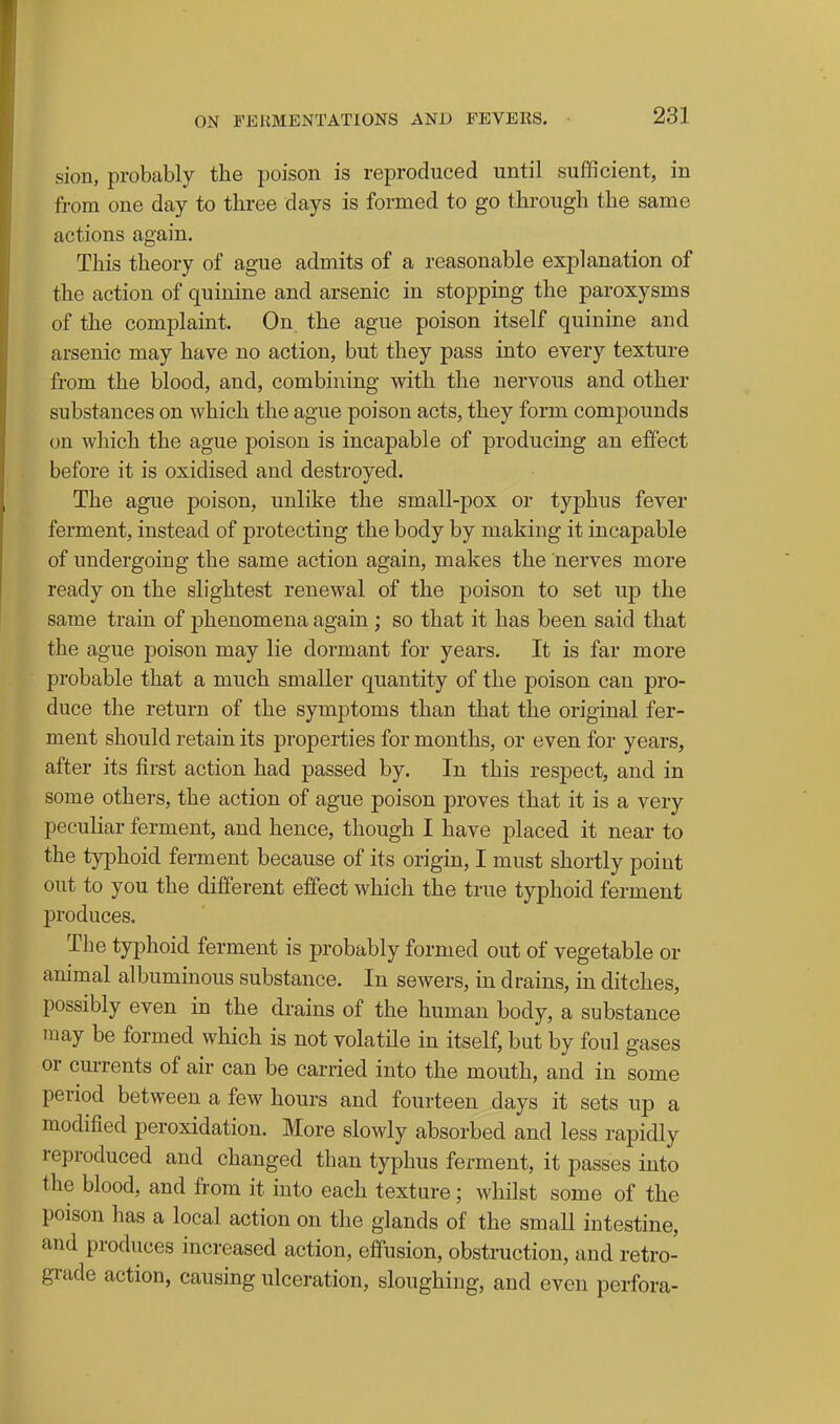 sion, probably the poison is reproduced until sufficient, in from one day to three days is formed to go through the same actions again. This theory of ague admits of a reasonable explanation of the action of quinine and arsenic in stopping the paroxysms of the complaint. On, the ague poison itself quinine and arsenic may have no action, but they pass into every texture from the blood, and, combining with the nervous and other substances on which the ague poison acts, they form compounds on which the ague poison is incapable of producing an effect before it is oxidised and destroyed. The ague poison, unlike the small-pox or typhus fever ferment, instead of protecting the body by making it incapable of undergoing the same action again, makes the nerves more ready on the slightest renewal of the poison to set up the same train of phenomena again; so that it has been said that the ague poison may lie dormant for years. It is far more probable that a much smaller quantity of the poison can pro- duce the return of the symptoms than that the original fer- ment should retain its properties for months, or even for years, after its first action had passed by. In this respect, and in some others, the action of ague poison proves that it is a very peculiar ferment, and hence, though I have placed it near to the typhoid ferment because of its origin, I must shortly point out to you the different effect which the true typhoid ferment produces. The typhoid ferment is probably formed out of vegetable or animal albuminous substance. In sewers, in drains, in ditches, possibly even in the drains of the human body, a substance may be formed which is not volatile in itself, but by foul gases or cm-rents of air can be carried into the mouth, and in some period between a few hours and fourteen days it sets up a modified peroxidation. More slowly absorbed and less rapidly reproduced and changed than typhus ferment, it passes into the blood, and from it into each texture; whilst some of the poison has a local action on the glands of the small intestine, and produces increased action, effusion, obstruction, and retro- grade action, causing ulceration, sloughing, and even perfora-