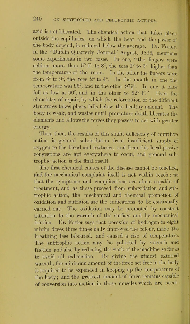 acid is not liberated. The chemical action that takes place outside the capillaries, on which the heat and the power of the body depend, is reduced below the average. Dr. Foster, in the ' Dublin Quarterly Journal,' August, 1863, mentions some experiments in two cases. In one, the fingers were seldom more than 5° F. to 8° the toes 1° to 3° higher than the temperature of the room. In the other the fingers were from 6° to 9°, the toes 2° to 4°. In the mouth in one the temperature was 96°, and in the other 97J°. In one it once fell as low as 90° and in the other to 92° F. Even the chemistry of repair, by which the reformation of the different structures takes place, falls below the healthy amount. The body is weak, and wastes until premature death liberates the elements and allows the forces they j)ossess to act with greater energy. Thus, then, the results of this slight deficiency of nutritive action is general suboxidation from insufficient supply of oxygen to the blood and textures; and from this local passive congestions are apt everywhere to occur, and general sub- trophic action is the final result. The first chemical causes of the disease cannot be touched, and the mechanical complaint itself is not within reach; so that the symptoms and complications are alone capable of treatment, and as these proceed from suboxidation and sub- trophic action, the mechanical and chemical promotion of oxidation and nutrition are the indications to be continually carried out. The oxidation may be promoted by constant attention to the warmth of the surface and by mechanical friction. Dr. Foster says that peroxide of hydrogen in eight minim doses three times daily improved the colour, made the breathing less laboured, and caused a rise of temperature. The subtrophic action may be palliated by warmth and friction, and also by reducing the work of the machine so fur as to avoid all exhaustion. By giving the utmost external warmth, the minimum amount of the force set free in the body is required to be expended in keeping up the temperature of the body; and the greatest amount of force remains capable of conversion into motion in those muscles which are neces-