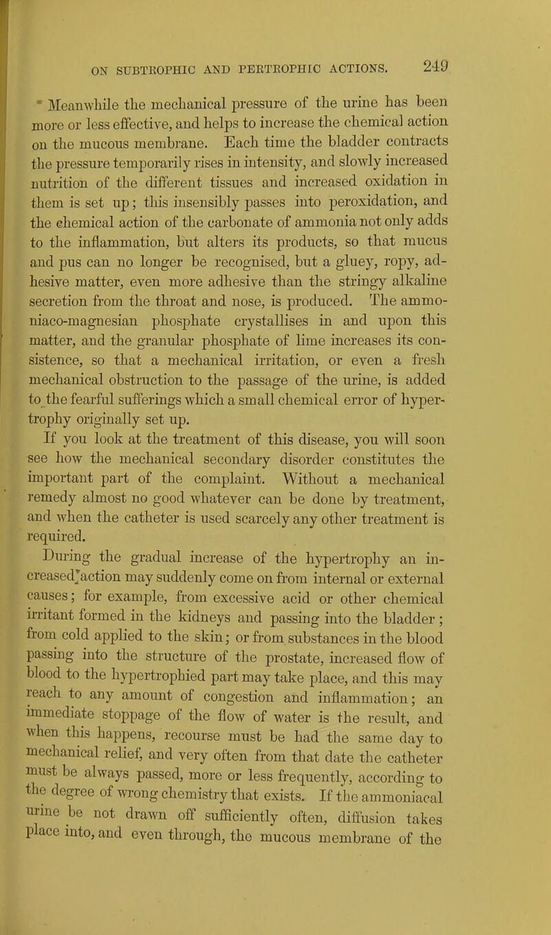 ■ Meanwhile the mechanical pressure of the urine has been more or less effective, and helps to increase the chemical action on the mucous membrane. Each time the bladder contracts the pressure temporarily rises in intensity, and slowly increased nutrition of the different tissues and increased oxidation in them is set up; this insensibly passes into peroxidation, and the chemical action of the carbonate of ammonia not only adds to the inflammation, but alters its products, so that mucus and pus can no longer be recognised, but a gluey, ropy, ad- hesive matter, even more adhesive than the stringy alkaline secretion from the throat and nose, is produced. The ammo- niaco-magnesian phosphate crystallises in and upon this matter, and the granular phosphate of lime increases its con- sistence, so that a mechanical irritation, or even a fresh mechanical obstruction to the passage of the urine, is added to the fearful sufferings which a small chemical error of hyper- trophy originally set up. If you look at the treatment of this disease, you will soon see how the mechanical secondary disorder constitutes the important part of the complaint. Without a mechanical remedy almost no good whatever can be done by treatment, and when the catheter is used scarcely any other treatment is required. During the gradual increase of the hypertrophy an in- creasedjaction may suddenly come on from internal or external causes; for example, from excessive acid or other chemical irritant formed in the kidneys and passing into the bladder ; from cold applied to the skin; or from substances in the blood passing into the structure of the prostate, increased flow of blood to the hypertrophied part may take place, and this may reach to any amount of congestion and inflammation; an immediate stoppage of the flow of water is the result, and when this happens, recourse must be had the same day to mechanical relief, and very often from that date the catheter must be always passed, more or less frequently, according to the degree of wrong chemistry that exists. If the ammoniacal urine be not drawn off sufiiciently often, diffusion takes place mto, and even through, the mucous membrane of the