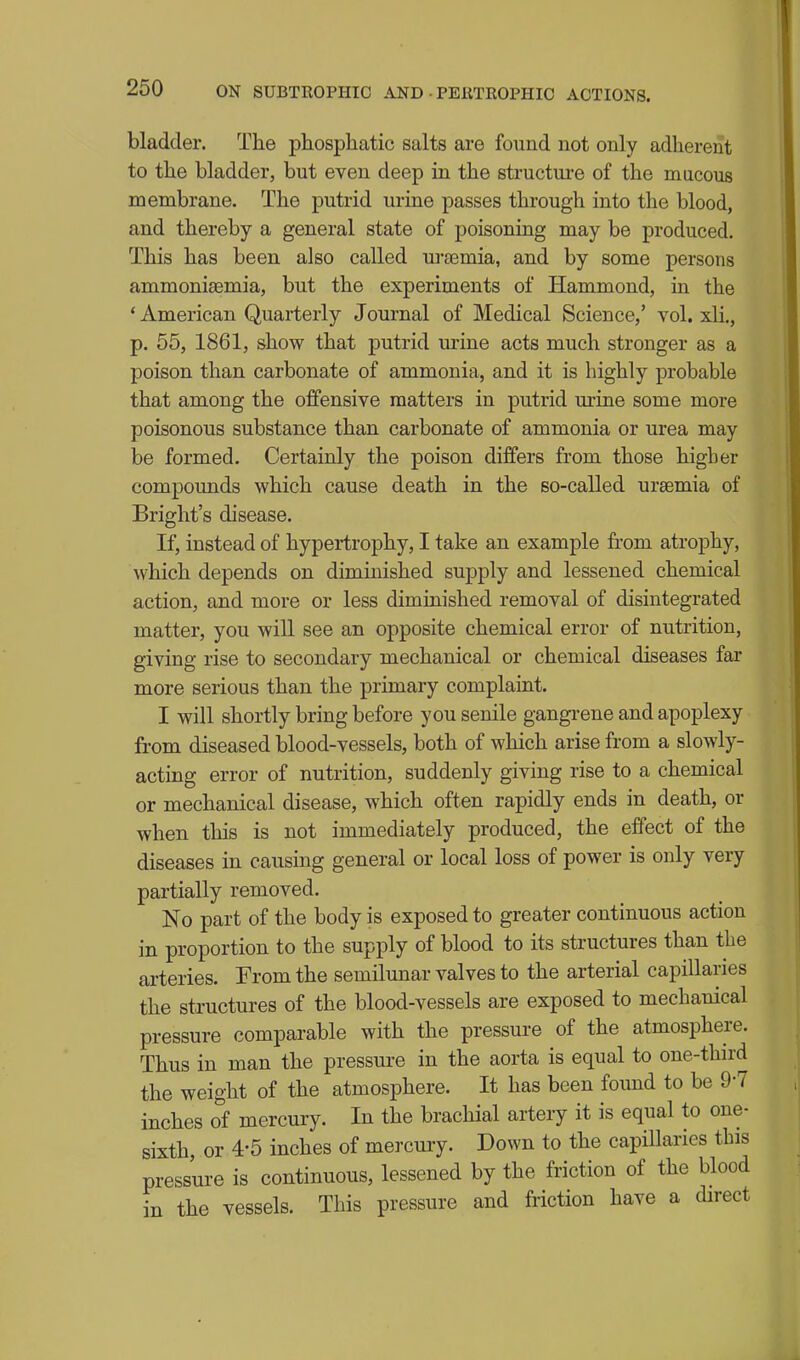 bladder. The phosphatic salts are found not only adherent to the bladder, but even deep in the structure of the macous membrane. The putrid urine passes through into the blood, and thereby a general state of poisoning may be produced. This has been also called ui-temia, and by some persons ammonisemia, but the experiments of Hammond, in the * American Quarterly Journal of Medical Science,' vol. xli., p. 55, 1861, show that putrid urine acts much stronger as a poison than carbonate of ammonia, and it is highly probable that among the offensive matters in putrid m-ine some more poisonous substance than carbonate of ammonia or urea may be formed. Certainly the poison differs from those higher compounds which cause death in the so-called uraemia of Bright's disease. If, instead of hypertrophy, I take an example from atrophy, which depends on diminished supply and lessened chemical action, and more or less diminished removal of disintegrated matter, you will see an opposite chemical error of nutrition, giving rise to secondary mechanical or chemical diseases far more serious than the primary complaint. I will shortly bring before you senile gangrene and apoplexy from diseased blood-vessels, both of which arise from a slowly- acting error of nutrition, suddenly giving rise to a chemical or mechanical disease, which often rapidly ends in death, or when this is not immediately produced, the effect of the diseases in causing general or local loss of power is only very partially removed. No part of the body is exposed to greater continuous action in proportion to the supply of blood to its structures than the arteries. From the semilunar valves to the arterial capillaries the structures of the blood-vessels are exposed to mechanical pressure comparable with the pressure of the atmosphere. Thus in man the pressure in the aorta is equal to one-third the weight of the atmosphere. It has been found to be 9-7 inches of mercury. In the brachial artery it is equal to one- sixth, or 4-5 inches of mercury. Down to the capillaries this pressure is continuous, lessened by the friction of the blood • the vessels. This pressure and friction have a direct m