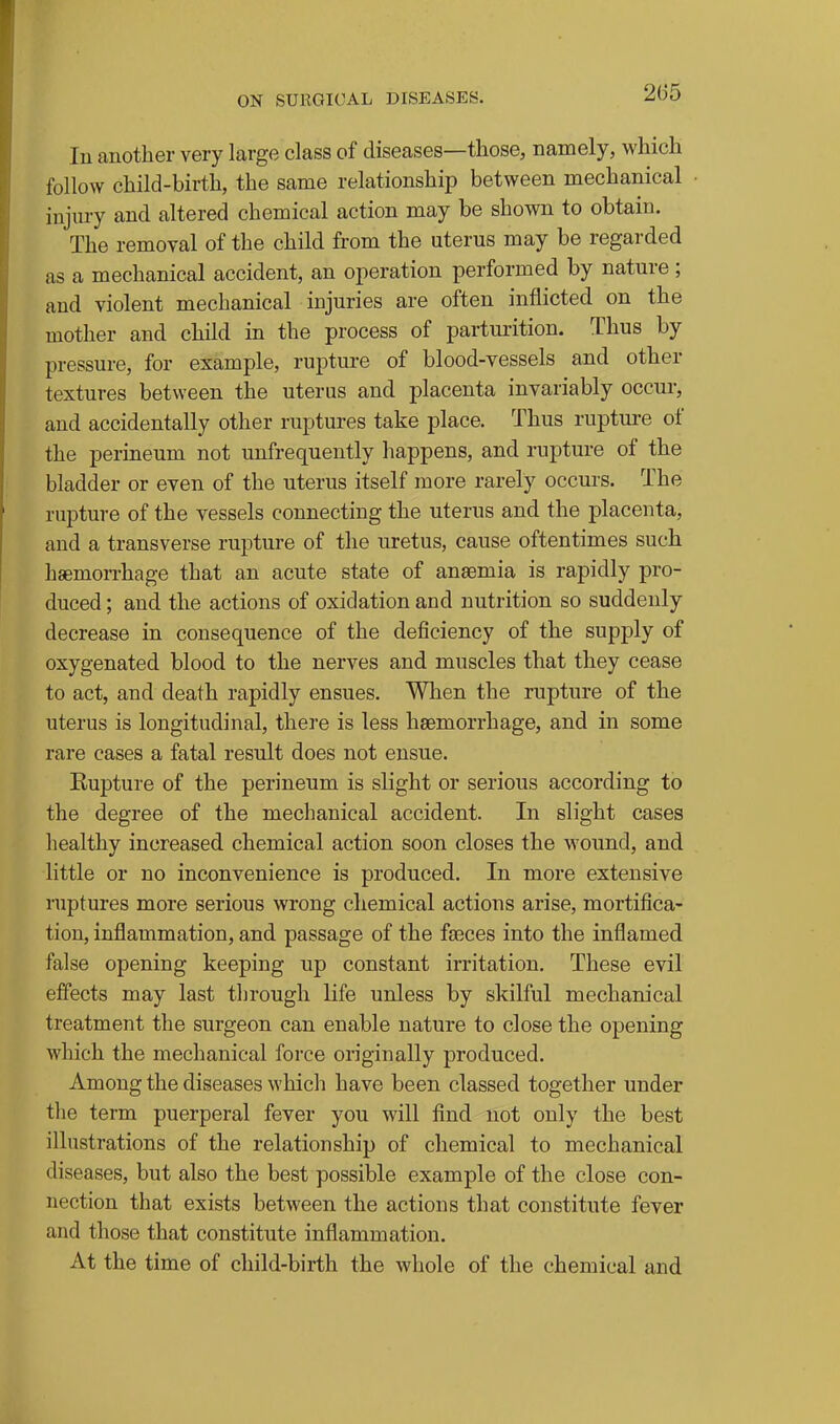 111 another very large class of diseases—those, namely, which follow child-birth, the same relationship between mechanical injury and altered chemical action may be shown to obtain. The removal of the child from the uterus may be regarded as a mechanical accident, an operation performed by nature ; and violent mechanical injuries are often inflicted on the mother and child in the process of parturition. Thus by pressure, for example, rupture of blood-vessels and other textures between the uterus and placenta invariably occur, and accidentally other ruptures take place. Thus rupture of the perineum not unfrequently happens, and rupture of the bladder or even of the uterus itself more rarely occurs. The rupture of the vessels connecting the uterus and the placenta, and a transverse rupture of the uretus, cause oftentimes such hsemorrhage that an acute state of anaemia is rapidly pro- duced ; and the actions of oxidation and nutrition so suddenly decrease in consequence of the deficiency of the supply of oxygenated blood to the nerves and muscles that they cease to act, and death rapidly ensues. When the rupture of the uterus is longitudinal, there is less hsemorrhage, and in some rare cases a fatal result does not ensue. Eupture of the perineum is slight or serious according to the degree of the mechanical accident. In slight cases healthy increased chemical action soon closes the wound, and little or no inconvenience is produced. In more extensive ruptures more serious wrong chemical actions arise, mortifica- tion, inflammation, and passage of the faeces into the inflamed false opening keeping up constant irritation. These evil effects may last through life unless by skilful mechanical treatment the surgeon can enable nature to close the opening which the mechanical force originally produced. Among the diseases which have been classed together under the term puerperal fever you will find not only the best illustrations of the relationship of chemical to mechanical diseases, but also the best possible example of the close con- nection that exists between the actions that constitute fever and those that constitute inflammation. At the time of child-birth the whole of the chemical and