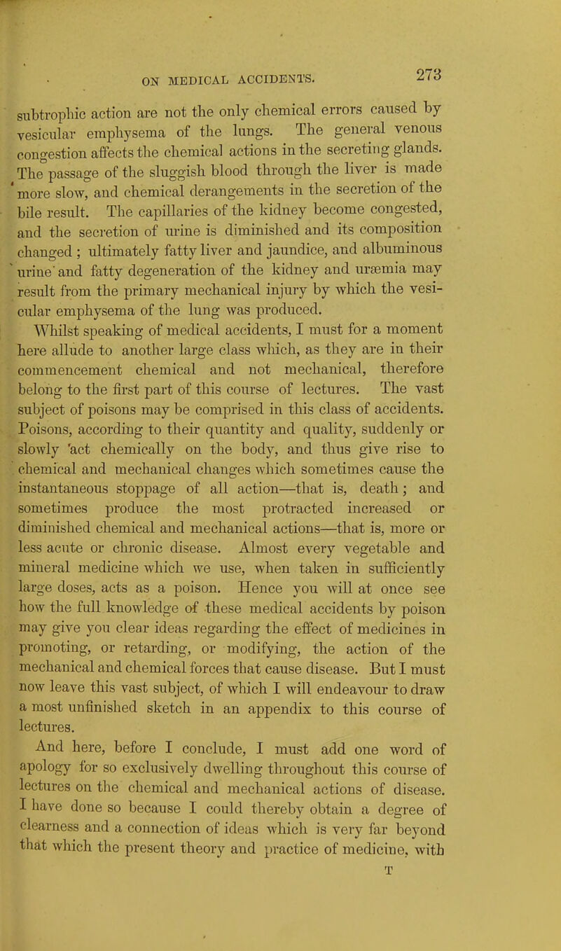 subtrophic action are not the only chemical errors caused by vesicular emphysema of the lungs. The general venous congestion affects the chemical actions in the secreting glands. The passage of the sluggish blood through the liver is made ' more slow, and chemical derangements in the secretion of the bile result. The capillaries of the kidney become congested, and the secretion of urine is diminished and its composition changed ; ultimately fatty liver and jaundice, and albuminous ' urine'and fatty degeneration of the kidney and uraemia may result from the primary mechanical injury by which the vesi- cular emphysema of the lung was produced. Whilst speaking of medical accidents, I must for a moment here allude to another large class which, as they are in their commencement chemical and not mechanical, therefore belong to the first part of this course of lectures. The vast subject of poisons may be comprised in this class of accidents. Poisons, according to their quantity and quality, suddenly or slowly 'act chemically on the body, and thus give rise to chemical and mechanical changes which sometimes cause the instantaneous stoppage of all action—that is, death; and sometimes produce the most protracted increased or diminished chemical and mechanical actions—that is, more or less acute or chronic disease. Almost every vegetable and mineral medicine which we use, when taken in sufficiently large doses, acts as a poison. Hence you will at once see how the full knowledge of these medical accidents by poison may give you clear ideas regarding the effect of medicines in promoting, or retarding, or modifying, the action of the mechanical and chemical forces that cause disease. But I must now leave this vast subject, of which I will endeavour to draw a most unfinished sketch in an appendix to this course of lectures. And here, before I conclude, I must add one word of apology for so exclusively dwelling throughout this course of lectures on the chemical and mechanical actions of disease. I have done so because I could thereby obtain a degree of clearness and a connection of ideas which is very far beyond that which the present theory and practice of medicine, with T