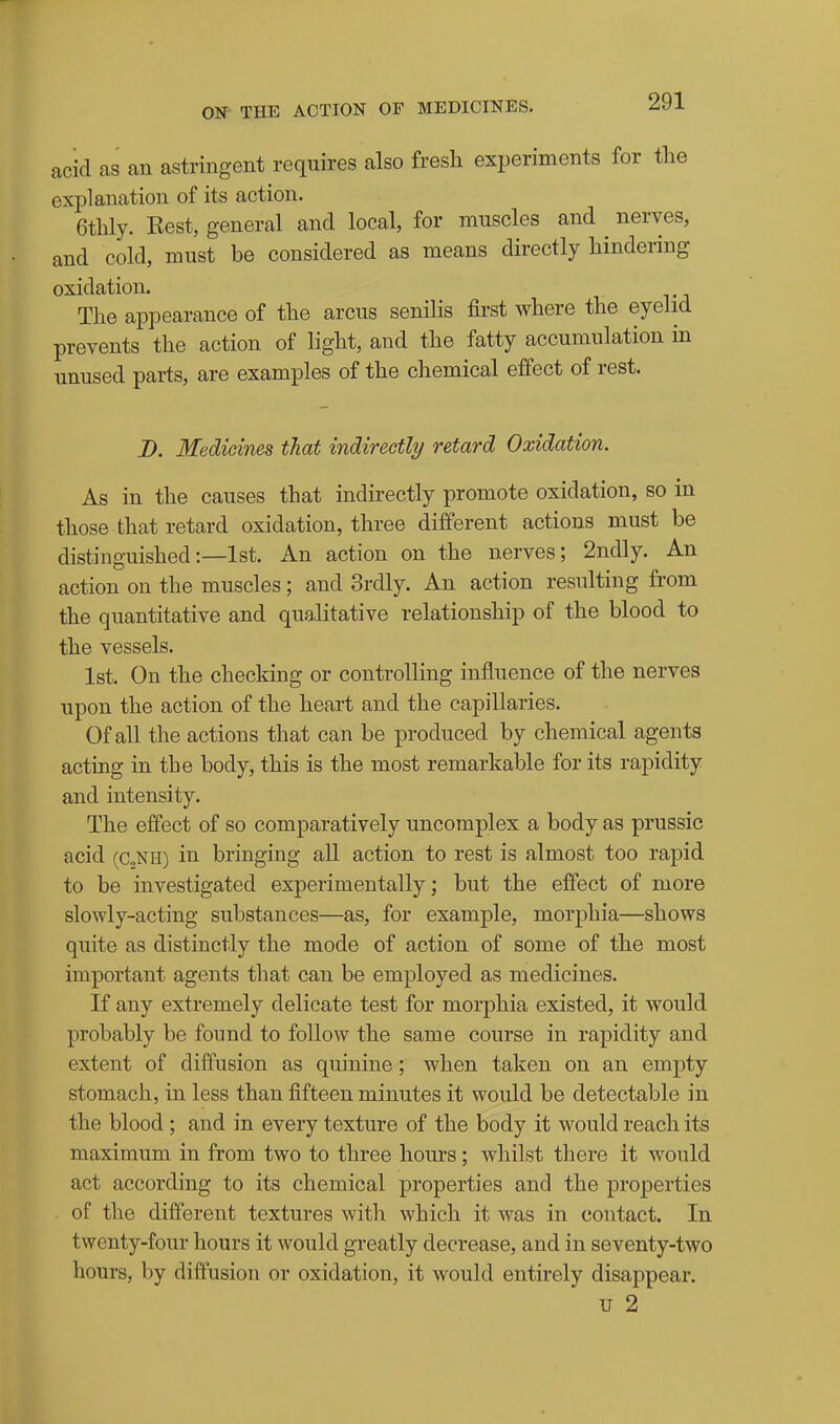 acid as an astringent requires also fresli experiments for the explanation of its action. 6tbly. Best, general and local, for muscles and nerves, and cold, must be considered as means directly hindering oxidation. The appearance of the arcus senilis first where the eyelid prevents the action of light, and the fatty accumulation in unused parts, are examples of the chemical effect of rest. B. Medicines that indirectly retard Oxidation. As in the causes that indirectly promote oxidation, so in those that retard oxidation, three different actions must be distinguished:—1st. An action on the nerves; 2ndly. An action on the muscles; and Srdly. An action resulting from the quantitative and qualitative relationship of the blood to the vessels. 1st. On the checking or controlling influence of the nerves upon the action of the heart and the capillaries. Of all the actions that can be produced by chemical agents acting in the body, this is the most remarkable for its rapidity and intensity. The effect of so comparatively uncomplex a body as prussic acid (c„NH) in bringing all action to rest is almost too rapid to be investigated experimentally; but the effect of more slowly-acting substances—as, for example, morphia—shows quite as distinctly the mode of action of some of the most important agents that can be employed as medicines. If any extremely delicate test for morphia existed, it would probably be found to follow the same course in rapidity and extent of diffusion as quinine; when taken on an empty stomach, in less than fifteen minutes it would be detectable in the blood; and in every texture of the body it would reach its maximum in from two to three hours; whilst there it would act according to its chemical properties and the properties of the different textures with which it was in contact. In twenty-four hours it would greatly decrease, and in seventy-two hours, by diffusion or oxidation, it would entirely disappear. u 2