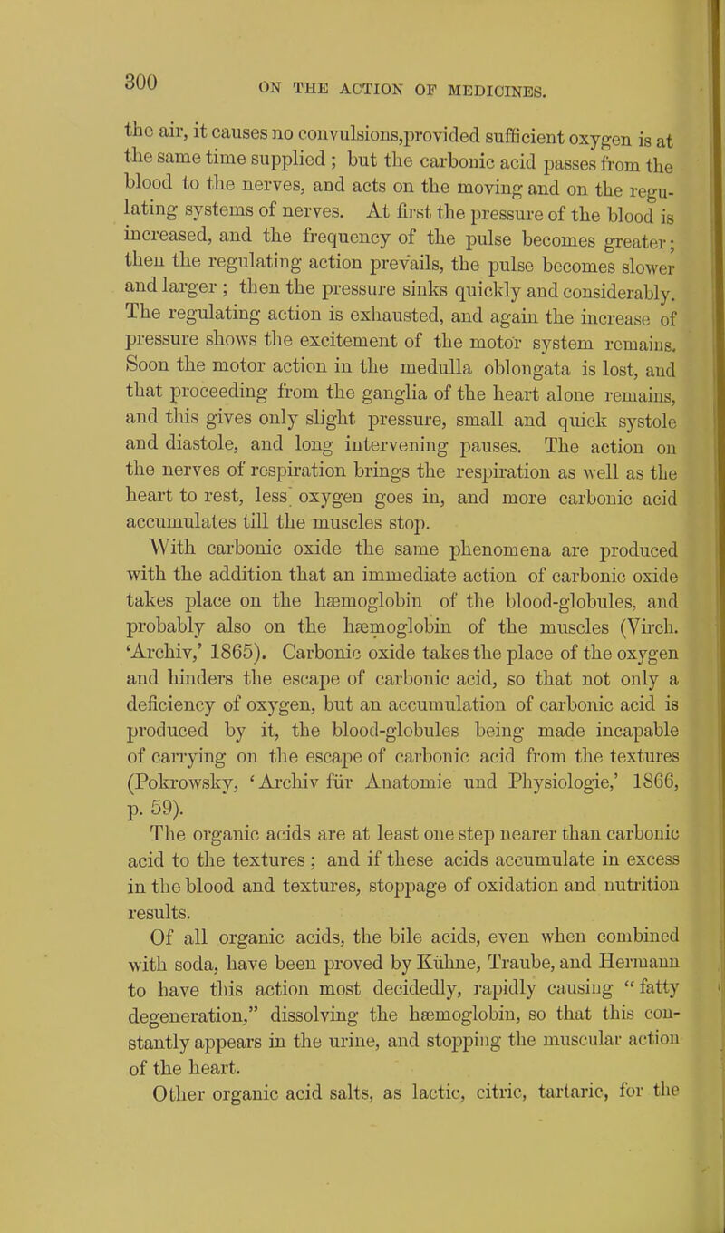 the air, it causes no coiivulsions,provided sufficient oxygen is at the same time supplied ; but the carbonic acid passes from the blood to the nerves, and acts on the moving and on the regu- lating systems of nerves. At first the pressure of the blood is increased, and the frequency of the pulse becomes greater; then the regulating action prevails, the pulse becomes slower and larger ; then the pressure sinks quickly and considerably. The regulating action is exhausted, and again the increase of pressure shows the excitement of the motor system remains. Soon the motor action in the medulla oblongata is lost, and that proceeding from the ganglia of the heart alone remains, and this gives only slight pressure, small and quick systole and diastole, and long intervening pauses. The action on the nerves of respiration brings the respiration as well as the heart to rest, less' oxygen goes in, and more carbonic acid accumulates till the muscles stop. With carbonic oxide the same phenomena are produced with the addition that an immediate action of carbonic oxide takes place on the haemoglobin of the blood-globules, and probably also on the haemoglobin of the muscles (Vu'ch. 'Archiv,' 1865). Carbonic oxide takes the place of the oxygen and hmders the escape of carbonic acid, so that not only a deficiency of oxygen, but an accumulation of carbonic acid is produced by it, the blood-globules being made incapable of carrying on the escajDC of carbonic acid from the textures (Pokrowsky, 'Archiv fiir Anatomic und Physiologic,' 1866, p. 59). The organic acids are at least one step nearer than carbonic acid to the textures ; and if these acids accumulate in excess in the blood and textures, stoppage of oxidation and nutrition results. Of all organic acids, the bile acids, even when combined with soda, have been proved by Kiihne, Traube, and Hermann to have this action most decidedly, rapidly causing fatty degeneration, dissolving the hajmoglobin, so that this con- stantly appears in the urine, and stopping the muscular action of the heart. Other organic acid salts, as lactic, citric, tartaric, for the