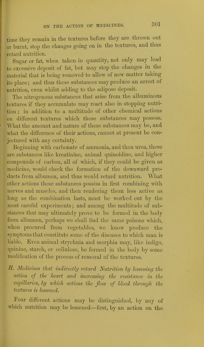 time they remain in the textures before they are thrown out or burnt, stop the changes going on in the textures, and thus retard nutrition. Sugar or fat, when taken in quantity, not only may lead to excessive deposit of fat, but may stop the changes in the material that is being removed-to allow of new matter taking its place; and thus these substances may produce an arrest of nutrition, even whilst adding to the adipose deposit. The nitrogenous substances that arise from the albuminous textures if they accumulate may react also in stopping nutri- tion ; in addition to a multitude of other chemical actions on different textures which these substances may possess. What the amount and nature of these substances may be, and what the difference of their actions, cannot at present be con- jectured Avith any certainty. Beginning with carbonate of ammonia, and then urea, there are substances like kreatinine, animal quinoidine, and higher compounds of carbon, all of which, if they could be given as medicine, would check the formation of the downward pro- ducts from albumen, and thus would retard nutrition. What other actions these substances possess in first combining with nerves and muscles, and then rendering them less active as long as the combination lasts, must be worked out by the most careful experiments; and among the multitude of sub- stances that may ultimately prove to be formed in the body from albumen, perhaps we shall find the same poisons which, when procured from vegetables, we know produce the symptoms that constitute some of the diseases to which man is liable. Even animal strychnia and morphia may, like indigo, quinine, starch, or cellulose, be formed in the body by some modification of the process of removal of the textures. H. Medicines that indirectly retard Nutrition hy lessening the action of the heart and increasing the resistance in the capillaries, hy which actions the jiow of blood through the textures is lessened. Four different actions may be distinguished, by any of which nutrition may be lessened—first, by an action on the