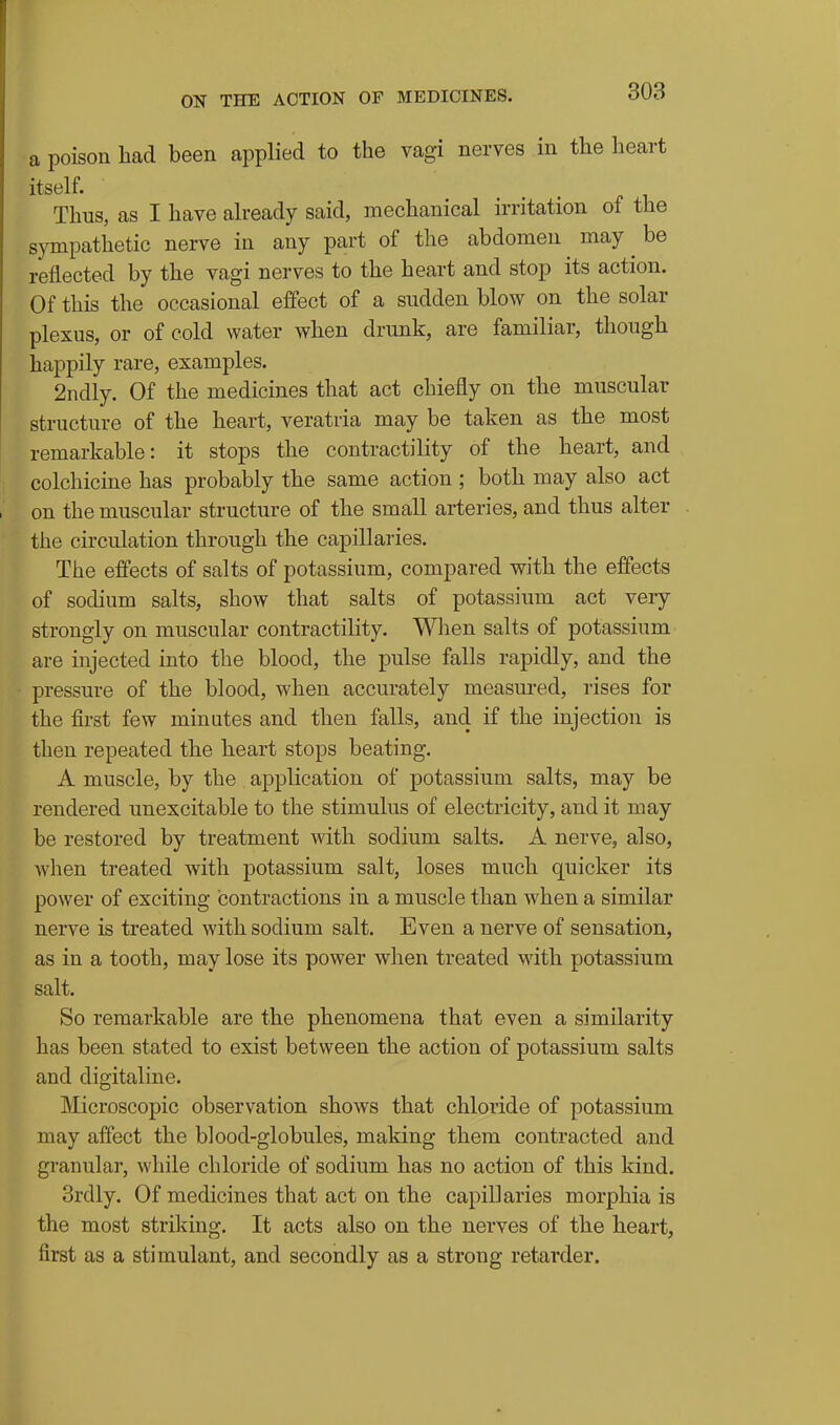 a poison had been applied to the vagi nerves in the heart itself. Thus, as I have already said, mechanical irritation of the sympathetic nerve in any part of the abdomen may ^ be reflected by the vagi nerves to the heart and stop its action. Of this the occasional effect of a sudden blow on the solar plexus, or of cold water when drunk, are familiar, though happily rare, examples. 2ndly. Of the medicines that act chiefly on the muscular structure of the heart, veratria may be taken as the most remarkable: it stops the contractility of the heart, and colchicine has probably the same action ; both may also act on the muscular structure of the small arteries, and thus alter the circulation through the capillaries. The effects of salts of potassium, compared with the effects of sodium salts, show that salts of potassium act very strongly on muscular contractility. When salts of potassium are injected into the blood, the pulse falls rapidly, and the pressure of the blood, when accurately measured, rises for the first few minutes and then falls, and if the injection is then repeated the heart stops beating. A muscle, by the application of potassium salts, may be rendered unexcitable to the stimulus of electricity, and it may be restored by treatment with sodium salts. A nerve, also, when treated with potassium salt, loses much quicker its power of exciting contractions in a muscle than when a similar nerve is treated with sodium salt. Even a nerve of sensation, as in a tooth, may lose its power when treated with potassium salt. So remarkable are the phenomena that even a similarity has been stated to exist between the action of potassium salts and digitaline. Microscopic observation shows that chloride of potassium may affect the blood-globules, making them contracted and granular, while chloride of sodium has no action of this kind. 3rdly. Of medicines that act on the capillaries morphia is the most striking. It acts also on the nerves of the heart, first as a stimulant, and secondly as a strong retarder.