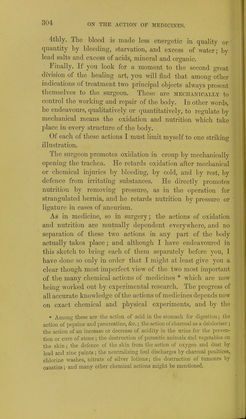 4thly. The blood is made less energetic in quality or quantity by bleeding, starvation, and excess of water; by lead salts and excess of acids, mineral and organic. Finally. If you look for a moment to the second gi*eat division of the healing art, you will find that among other indications of treatment two principal objects always present themselves to the surgeon. These are mechanically to control the working and repair of the body. In other words, he endeavours, qualitatively or quantitatively, to regulate by mechanical means the oxidation and nutrition which take place in every structure of the body. Of each of these actions I must limit myself to one striking illustration. The surgeon promotes oxidation in croup by mechanically opening the trachea. He retards oxidation after mechanical or chemical injuries by bleeding, by cold, and by rest, by defence from irritating substances. He directly promotes nutrition by removing pressure, as in tlie operation for strangulated hernia, and he retards nutrition by pressure or ligature in cases of aneurism. As in medicine, so in surgery; the actions of oxidation and nutrition are mutually dependent everywhere, and no separation of these two actions in any part of the body actually takes place; and although I have endeavoured in this sketch to bring each of them separately before you, I have done so only in order that I might at least give you a clear though most imperfect view of the two most important of the many chemical actions of medicines * which are now being worked out by experimental research. The progress of all accurate knowledge of the actions of medicines depends now on exact chemical and physical experiments, and by the * Among these are the action of acid in the stomach for digestion; the action of pepsine and pancreatine, &c.; the action of charcoal as a deodoriser ; the action of an increase or decrease of acidity in the urine for the preven- tion or cure of stone ; the destruction of parasitic animals and vegetables on the skin ; the defence of the skin from the action of oxygen and dust hy lead and zinc paints ; the neutralizing foul discharges by charcoal poultices, chlorine washes, nitrate of silver lotions; the destruction' of tumours by caustics; and many other chemical actions might be mentioned.