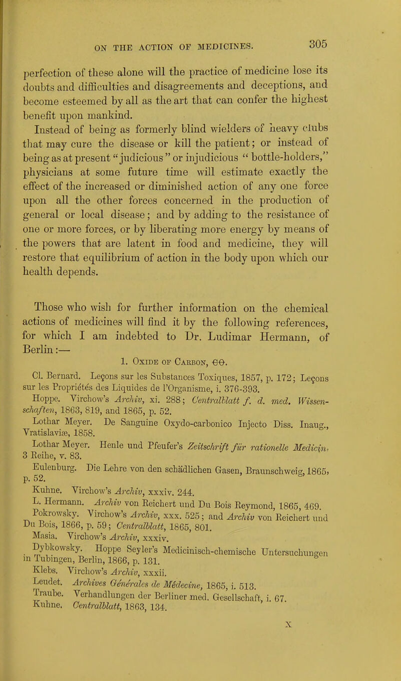 perfection of these alone will the practice of medicine lose its doubts and difficulties and disagreements and deceptions, and become esteemed by all as the art that can confer the highest benefit upon mankind. Instead of being as formerly blind wielders of heavy clubs that may cure the disease or kill the patient; or instead of being as at present judicious  or injudicious  bottle-holders, physicians at some future time will estimate exactly the effect of the increased or diminished action of any one force upon all the other forces concerned in the production of general or local disease; and by adding to the resistance of one or more forces, or by liberating more energy by means of the powers that are latent in food and medicine, they will restore that equilibrium of action in the body upon which our health depends. Those who wish for further information on the chemical actions of medicines will find it by the following references, for which I am indebted to Dr. Ludimar Hermann, of Berlin:— 1. Oxide of Carbon, eo. CI, Bernard, Le9ons sur les Substances Toxiques, 1857, p. 172; Le9ons sur les Propriete's des Liquides de I'Organisme, i, 376-393. Hoppe. Virchow's ArcMv, xi. 288; CentralUatt f. d. med. Wissen- schaftoi, 1863, 819, and 1865, p, 52, Lothar Meyer. De Sanguine Oxydo-carbonico Injecto Diss, Inaug., Vratislavia3, 1858. Lothar Meyer. Henle und Pfeufer's Zeitschrift fiir mtionelle Medicin, 3 Reihe, v. 83. Eulenburg. Die Lehre von den schadlichen Gasen, Braunschweig, 1865, p. 52. Kuhne. Virchow's ArcMv, xxxiv. 244. L. Hermann. ArcUv von Reichert und Du Bois Reymond, 1865, 469 Pokrowsky. Virchow's ArcMv, xxx. 525; and Archiv von Reichert und Du Bois, 1866, p. 59; CentralUatt, 1865, 801, Masia, Vii'chow's ArcMv, xxxiv. Dybkowsky, Hoppe Seyler's Medicinisch-chemische Untersuchungen in Tubingen, Berlin, 1866, p, 131, Klebs. Virchow's ArcMv, xxxii. Leudet, ArcMves Oenerales de Medecine, 1865, i, 513. Traube, Verhandlungcn der Berliner med. Gesellschaft, i, 67 Kuhne. CentralUatt, 1863, 134. X
