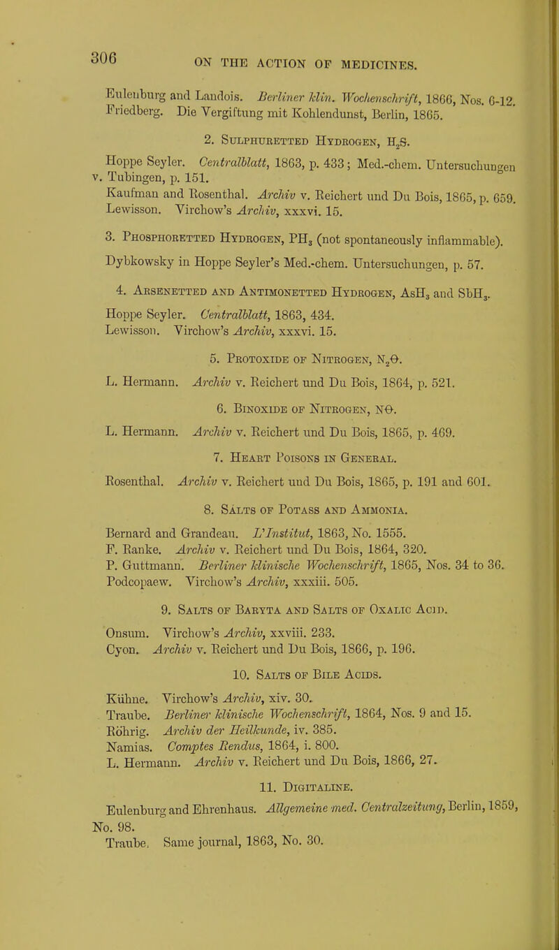 Eiilenburg and Laudois. Berliner Uin. Woc/iensdiri/t, 1866, Nos. 6-12. Fi-iedberg. Die Vergiftung mit Kohlendunst, Berlin, 1865. 2. Sulphuretted Hydrogen, H^S. Hoppe Seyler. Centralblatt, 1863, p. 433; Med.-chem. Untersuchuncren V. Tubingen, ix 151, ° Kaufman and Eosenthal. ArcJiiv v. Eeicbert uud Du Bois, 1865, p. 659. Lewisson. Virchow's Archiv, xxxvi. 15. 3. Phosphoretted Hydrogen, PHj (not spontaneously inflammable), Dybkowsky in Hoppe Seyler's Med,-chem. Untersuchungen, p. 57. 4. Arsenetted and Antimonetted Hydrogen, AsHj and SbHj. Hoppe Seyler. Centralblatt, 1863, 434. Lewisson. Yirchovv's Archiv, xxxvi. 15. 5. Protoxide of Nitrogen, N^O. L. Hermann, Archiv v. Eeicbert mid Du Bois, 1864, p. 521. 6, BiNoxiDE OF Nitrogen, N0. L. Hermann. Archiv v. Eeicbert und Du Bois, 1865, p. 469. 7. Heart Poisons in General. Eosentbal. Archiv v. Eeicbert und Du Bois, 1865, p. 191 and 601. 8. Salts of Potass and Ammonia. Bernard and Grandeau. Ulnstitut, 1863, No. 1555. F. Eanke. Archiv v. Eeicbert und Du Bois, 1864, 320. P. Guttmann. Berliner Jclinische Wochenschrift, 1865, Nos. 34 to 36. Podcopaew. Vircbow's Archiv, xxxiii. 505. 9. Salts of Baryta and Salts of Oxalic Acid. Onsum. Vircbow's Archiv, xxviii. 233. Gyon. Archiv v. Eeicbert und Du Bois, 1866, p. 196. 10. Salts op Bile Acids. Kiibne. Vircbow's Archiv, xiv. 30. Traube. Berliner Jclinische Wochenschrift, 1864, Nos. 9 and 15. Ebbrig. Archiv der Heilkunde, iv. 385. Namias. Comptes JRendus, 1864, i. 800. L. Hermann. Archiv v. Eeicbert und Du Bois, 1866, 27. 11. DiGITALINE. Eulenburg and Ebrenbaus. Allgemeine med. Centralzeituncj, Berlin, 1859, No. 98. Traube, Same journal, 1863, No. 30.