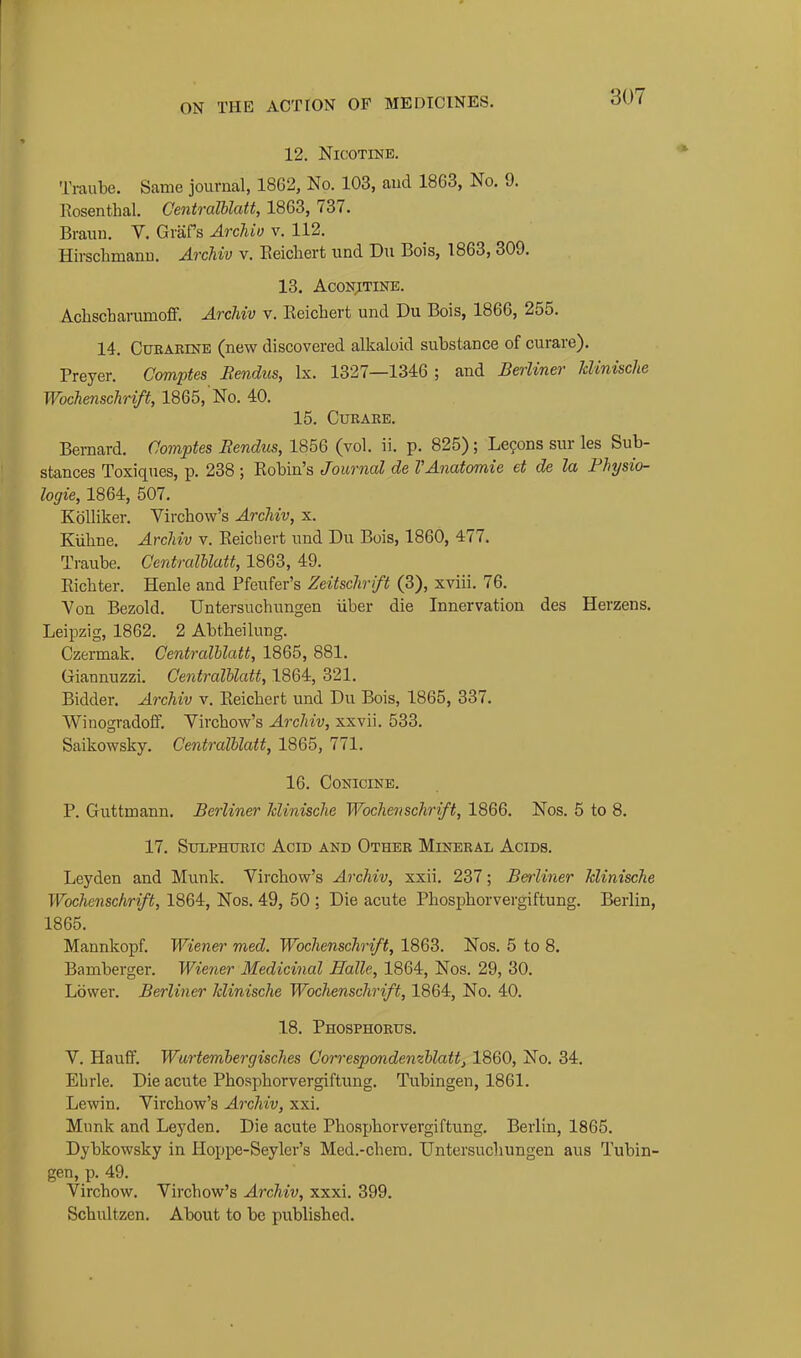 12. Nicotine. Ti-aube. Same journal, 1862, No. 103, and 1863, No. 9. Rosenthal. Centralblatt, 1863, 737. Braun. V. GraPs Archio v. 112. Hirschmann. Aixhiv v. Eeichert und Du Bois, 1863, 309. 13. ACONITINE. Achscharumoff. Archiv v. Reichert und Du Bois, 1866, 255. 14. CuRARiNE (new discovered alkaloid substance of curare). Preyer. Comptes JRendus, Ix. 1327—1346 ; and Berliner JcUnische Wochenschrift, 1865, No. 40. 15. CURAEE. Bernard. Comptes Hendus, 1856 (vol. ii. p. 825); Lemons sur les Sub- stances Toxiques, p. 238 ; Robin's Journal de VAnatomie et de la Fhysio- logie, 1864, 507. KoUiker. Virchow's Archiv, x. Kiiline. Archiv v. Reichert und Du Bois, 1860, 477. Traube. Centralblatt, 1863, 49. Richter. Henle and Pfeufer's Zeitschrift (3), xviii. 76. Yon Bezold. Untersuchungen iiber die Innervation des Herzens. Leipzig, 1862. 2 Abtheilung. Czermak, Centralblatt, 1865, 881. Giannuzzi. Centralblatt, 1864, 321. Bidder. Archiv v. Reichert und Du Bois, 1865, 337. Winogradoff. Yirchow's Archiv, xxvii. 533. Saikowsky. Centralblatt, 1865, 771. 16. CONICINE. P. Guttmann. Berliner Iclinische Wochenschrift, 1866. Nos. 5 to 8. 17. SuLPHUEic Acid and Other Mineral Acids. Leyden and Munk. Virchow's Archiv, xxii. 237; Berliner hlinische Wochenschrift, 1864, Nos. 49, 50 ; Die acute Phosphorvergiftung. Berlin, 1865. Mannkopf. Wiener med. Wochenschrift, 1863. Nos. 5 to 8. Bamberger. Wiener Medicinal Halle, 1864, Nos. 29, 30. Lower. Berliner Iclinische Wochenschrift, 1864, No. 40. 18. Phosphorus. V. Hauff. Wurtembergisches Correspondemblatt, 1860, No. 34. Ehrle. Die acute Phosphorvergiftung. Tubingen, 1861. Lewin. Virchow's Archiv, xxi. Mnnk and Leyden. Die acute Phosphorvergiftung. Berlin, 1865. Dybkowsky in Hoppe-Seyler's Med.-chem. Untersuchungen aus Tubin- gen, p. 49. Virchow. Virchow's Archiv, xxxi. 399. Schultzen. About to be published.
