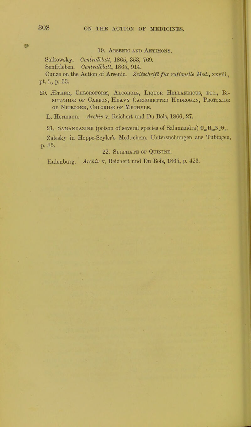 19. Arsenic and Antimony. Saikowsky. Ceniralhlatt, 1865, 353, 769. Senfiftlcben. CentralUatt, 1865, 914. Cunze on the Action of Arsenic, Zeitschrift fur rationelle Med., xxviii., pt. i., p. 33. 20. ^THER, OHLOROrORM, AlCOHOLS, LlQtTOR HOLLANDICUS, ETC., BI- SULPHIDE OF Carbon, Heavy Carburetted Hydrogen, Protoxide OF Nitrogen, Chloride of Methyle. L. Hermann. Archiv v. Eeicliert und Du Bois, 1866, 27. 21. Samandazine (poison of several species of Salamandra) €34Hj|)N205. Zalesky in Hoppe-Seyler's Med.-chem. TJntersuchungen ans Tubingen, p. 85. 22. Sulphate of Quinine. Eulenburg. Archiv v. Keicliert und Du Bois, 1865, p. 423.