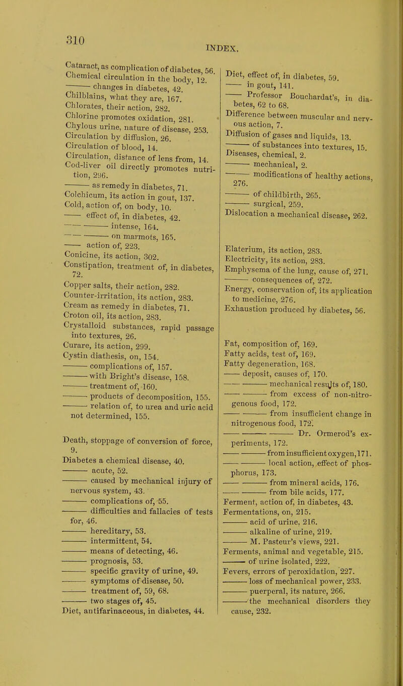 INDEX. Cataract, as complication of diabetes, 56 t-hemical circulation in the body, 12. I changes in diabetes, 42. Chilblains, what they are, 167. Chlorates, their action, 282. Chlorine promotes oxidation, 281. Chylous urine, nature of disease, 2.53. Circulation by diffusion, 26. Circulation of blood, 14. Circulation, distance of lens from 14 Cod-liver oil directly promotes nutri- tion, 2!)6. as remedy in diabetes, 71. Colchicum, its action in gout, 137. Cold, action of, on body, 10. ' effect of, in diabetes, 42. intense, 164. ' n marmots, 165. action of, 223. Conicine, its action, 302. Constipation, treatment of, in diabetes, 72. ' Copper salts, their action, 282. Counter-irritation, its action, 283. Cream as remedy in diabetes, 71. Croton oil, its action, 283. Crystalloid substances, rapid passage into textures, 26. Curare, its action, 299. Cystin diathesis, on, 154. complications of, 157. with Bright's disease, 158. treatment of, 160. -products of decomposition, 155. ■ relation of, to urea and uric acid not determined, 155. Death, stoppage of conversion of force, 9. Diabetes a chemical disease, 40. acute, 52. caused by mechanical injury of nervous system, 43. complications of, 55. difficulties and fallacies of tests for, 46. hereditary, 53. intermittent, 54. means of detecting, 46. prognosis, 53. specific gravity of urine, 49. symptoms of disease, 50. — treatment of, 59, 68. two stages of, 45. Diet, antifarinaceous, in diabetes, 44. Diet, effect of, in diabetes, .59. in gout, 141. Professor Bouchardat's, in dia betes, 62 to 68. Difference between muscular and nerv- ous action, 7. Diffusion of gases and liquids, 13. —I of substances into textures 15. Diseases, chemical, 2. ' mechanical, 2. ■ modifications of healthy actions 276. of childbirth, 265. surgical, 259. Dislocation a mechanical disease, 262. Elaterium, its action, 283. Electricity, its action, 283. Emphysema of the lung, cause of, 271. consequences of, 272. Energy, conservation of, its application to medicine, 276. Exhaustion produced by diabetes, 56. Fat, composition of, 169. Fatty acids, test of, 169. Fatty degeneration, 168. deposit, causes of, 170. mechanical resi^Jts of, 180. from excess of non-nitro- genous food, 172. from insuflBcient change in nitrogenous food, 172'. Dr. Ormerod's ex- periments, 172. from insufficient oxygen, 171. local action, effect of phos- phorus, 173. from mineral acids, 176. from bile acids, 177. Ferment, action of, in diabetes, 43. Fermentations, on, 215. acid of urine, 216. alkaline of urine, 219. M. Pasteur's views, 221. Ferments, animal and vegetable, 215. ■ ' of urine isolated, 222. Fevers, errors of peroxidation, 227. loss of mechanical power, 233. puerperal, its nature, 266. the mechanical disorders they cause, 232.