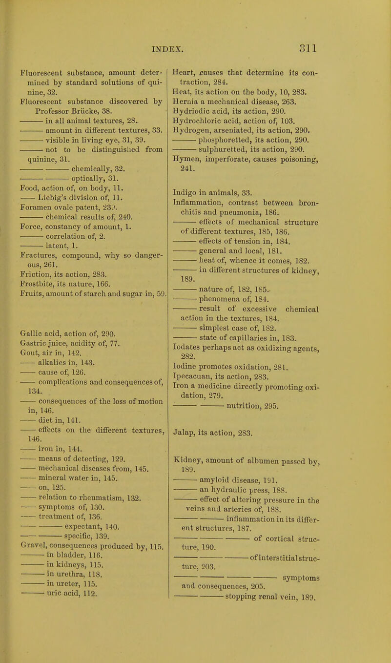 Fluorescent substance, amount deter- mined by standard solutions of qui- nine, 32. Fluorescent substance discovered by Professor Briicke, 38. in all animal textures, 28. amount in different textures, 33. visible in living eye, 31, 39. not to be distinguislied from quinine, 31. chemically, 32. optically, 31. Food, action of, on body, 11. Liebig's division of, 11. Foramen ovale patent, 23.). chemical results of, 240. Force, constancy of amount, 1. correlation of, 2. latent, 1. Fractures, compound, why so danger- ous, 261. Friction, its action, 283. Frostbite, its nature, 166. Fruits, amount of starch and sugar in, 59. Gallic acid, action of, 290. Gastric juice, acidity of, 77. Gout, air in, 142. alkalies in, 143. cause of, 126. complications and consequences of, 134. consequences of the loss of motion in, 146. —— diet in, 141. effects on the different textures, 146. iron in, 144. means of detecting, 129. mechanical diseases from, 145. mineral water in, 145. on, 125. relation to rheumatism, 132. symptoms of, 130. treatment of, 136. expectant, 140. specific, 139. Gravel, consequences produced by, 115. in bladder, 116. in kidneys, 115. in urethra, 118. in ureter, 115. uric acid, 112. Heart, causes that determine its con- traction, 284. Heat, its action on the body, 10, 283. Hernia a mechanical disease, 263. Hydriodic acid, its action, 290. Hydrochloric acid, action of, 103. Hydrogen, arseniated, its action, 290. phosphoretted, its action, 290. sulphuretted, its action, 290. Hymen, imperforate, causes poisoning, 241. Indigo in animals, 33. Inflammation, contrast between bron- chitis and pneumonia, 186. effects of mechanical structure of different textures, 185, 186. effects of tension in, 184. general and local, 181. heat of, whence it comes, 182. in different structures of kidney, 189. nature of, 182, 185.- phenomena of, 184. result of excessive chemical action in the textures, 184. simplest case of, 182. state of capillaries in, 183. lodates perhaps act as oxidizing agents, 282. Iodine promotes oxidation, 281. Ipecacuan, its action, 283. Iron a medicine directly promoting oxi- dation, 279. nutrition, 295. Jalap, its action, 283. Kidney, amount of albumen passed by, 189. amyloid disease, 191. an hydraulic press, 188. effect of altering pressure in the veins and arteries of, 188. inflammation in its differ- ent structures, 187. ■ of cortical struc- ture, 190. of interstitial struc- ture, 203. symptoms and consequences, 205. stopping renal vein, 189.