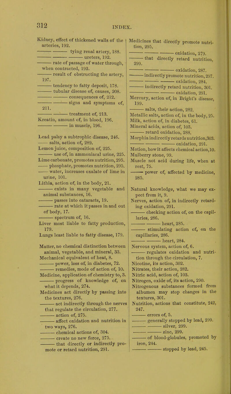 Kidney, effect of tliickened walls of tlie arteries, 192. tying renal artery, 188. ureters, 192. rate of passage of water through, when contracted, 192. result of obstructing the artery, 197. tendency to fatty deposit, 178. tubular disease of, causes, 208. consequences of, 212. '■— signs and symptoms of, 211. treatment of, 213. Kreatin, amount of, in blood, 196. in muscle, 196. Lead palsy a subtrophic disease, 246. salts, action of, 289. Lemon juice, composition of, 225. use of, in ammoniacal urine, 225. Lime carbonate, promotes nutrition, 295. phosphate, promotes nutrition, 295. water, increases oxalate of lime in urine, 101. Lithia, action of, in the bodj', 21. exists in many vegetable and animal substances, 16. passes into cataracts, 19. rate at which it passes in and out of body, 17. spectrum of, 16. Liver most liable to fatty production, 179. Lungs least liable to fatty disease, 179. Matter, no chemical distinction between animal, vegetable, and mineral, 33. Mechanical equivalent of heat, 8. power, loss of, in diabetes, 72. remedies, mode of action of, 10. Medicine, application of chemistry to, 3. progress of knowledge of, on what it depends, 274. Medicines act directly by passing into the textures, 276. act indirectly through the nerves that regulate the circulation, 277. action of, 275. affect oxidation and nutrition in two ways, 276. chemical actions of, 304. create no new force, 275. that directly or indirectly pro- mote or retard nutrition, 291. Medicines that directly promote nutri- tion, 295. oxidation, 279. that directly retard nutrition 299. oxidation, 287. ■ indirectly promote nutrition, 297. oxidation, 284. indirectly retard nutrition, 301. oxidation, 291. Mercury, action of, in Bright's disease, 199. salts, their action, 282. Metallic salts, action of, in the body, 25. Milk, action of, in diabetes, 61. Mineral acids, action of, 103. retard oxidation, 288. Morphia indirectly retards nutrition,303. oxidation, 291. Motion, how it affects chemical action,10. Mulberry stone, 99. Muscle not acid during life, when at rest, 75. power of, affected by medicine, 285. Natural knowledge, what we may ex- pect from it, 9. Nerves, action of, in indirectly retard- ing oxidation, 291. checking action of, on the capil- laries, 286. heart, 285. stimulating action of, on the capillaries, 286. heart, 284. Nervous system, action of, 6. regulates oxidation and nutri- tion through the circulation, 7. Nicotine, its action, 302. Nitrates, their action, 282. Nitric acid, action of, 103. Nitrogen, oxide of, its action, 290. Nitrogenous substances formed from albumen may stop changes in the textures, 301. Nutrition, actions that constitute, 242, 247. errors of, 5. generally stopped by lead, 299. silver, 299. zinc, 299. of blood-globules, promoted by iron, 244. stopped by lead, 245.