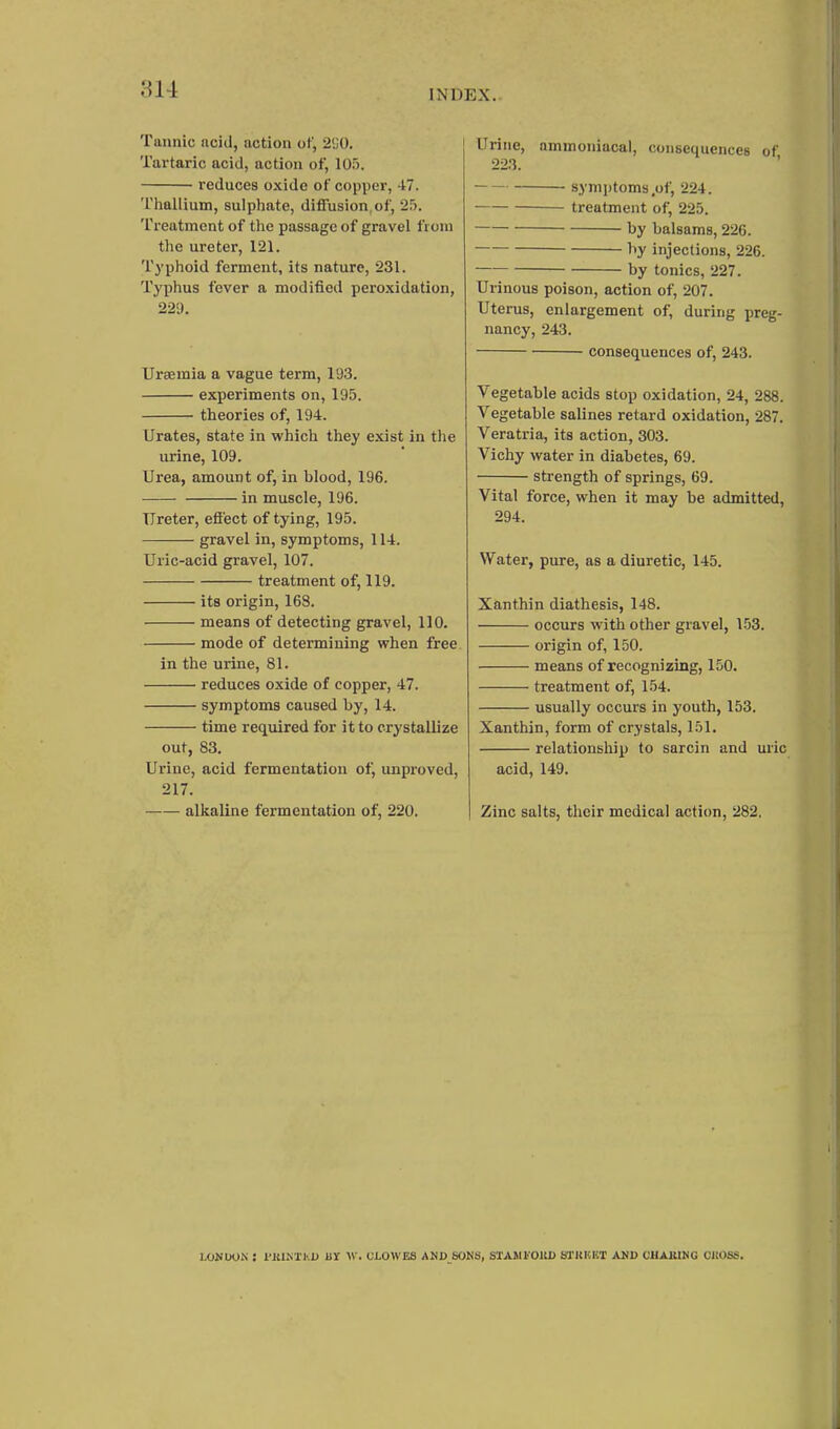 Tannic acid, action of, 2<;0. Tartaric acid, action of, 105. reduces oxide of copper, 47. Thallium, sulphate, diffusion,of, 25. Treatment of the passage of gravel fioui the ureter, 121. Typhoid ferment, its nature, 231. Typhus fever a modified peroxidation, 229. Uraemia a vague term, 193. experiments on, 195. theories of, 194. Urates, state in which they exist in the urine, 109. Urea, amount of, in blood, 196. in muscle, 196. Ureter, effect of tying, 195. gravel in, symptoms, 114. Uric-acid gravel, 107. treatment of, 119. its origin, 163. means of detecting gravel, 110. mode of determining when free in the urine, 81. reduces oxide of copper, 47. symptoms caused by, 14. time required for it to crystallize out, 83. Urine, acid fermentation of, unproved, 217. alkaline fermentation of, 220. Urine, ammoniacal, consequences of 223. ' ■ symptoms,of, 224. treatment of, 225. by balsams, 226. by injections, 226. by tonics, 227. Urinous poison, action of, 207. Uterus, enlargement of, during preg- nancy, 243. consequences of, 243. Vegetable acids stop oxidation, 24, 288. Vegetable salines retard oxidation, 287. Veratria, its action, 303. Vichy water in diabetes, 69. strength of springs, 69. Vital force, when it may be admitted, 294. Water, pure, as a diuretic, 145. Xanthin diathesis, 148. occurs with other gravel, 153. origin of, 150. means of recognizing, 150. treatment of, 154. usually occurs in youth, 153. Xanthin, form of crystals, 151. relationship to sarcin and uric acid, 149. Zinc salts, their medical action, 282. UlNOOK : I'KIM'KD UY W. CLOWES ANJ> SONS, STAWl'OllD Sl'KKKT AND CHAJUNG OilOSS.