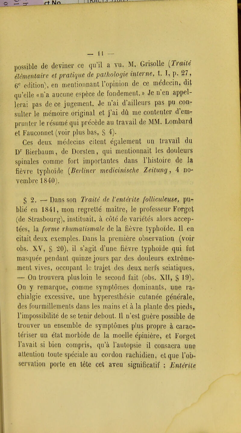 possible de deviner ce qu'il a vu. M, Grisolle [Traité élémentaire et pratique de pathologie interne, t. I, p. 27, 6^ édition}, en oientioiinant l'opinion de ce médecin, dit qu'elle «n'a aucune espèce de fondement.» Je n'en appel- lerai pas de ce jugement. Je n'ai d'ailleurs pas pu con- sulter le mémoire original et j'ai dû me contenter d'em- prunter le résumé qui précède au travail de MM. Lombard et Fauconnet (voir plus bas, § 4). Ces deux médecins citent également un travail du D'' Bierbaum, de Dorsten, qui mentionnait les douleurs spinales comme fort importantes dans l'histoire de la fièvre typhoïde {Beiiiner medicinische Zeilung, A no- vembre 1840), § 2. ■— Dans son Traité de l'entérite folliculeuse, pu- blié en 1841, mon regretté maître, le professeur Forget (de Strasbourg), instituait, à côté de variétés alors accep- tées, la forme rhumatismale de la fièvre typhoïde. Il en citait deux exemples. Dans la première observation (voir obs. XV, S 20), il s'agit d'une fièvre typhoïde qui fut masquée pendant quinze jours par des douleurs extrême- ment vives, occupant le trajet des deux nerfs sciatiques. — On trouvera plus loin le second fait (obs. XII, S 19)' On y remarque, comme symptômes dominants, une ra- chialgie excessive, une hyperesthésie cutanée générale, des fourmillements dans les mains et à la plante des pieds, l'impossibilité de se tenir debout. Il n'est guère possible de trouver un ensemble de symptômes plus propre à carac- tériser un état morbide de la moelle épinière, et Forget l'avait si bien compris, qu'à lautopsie il consacra une attention toute spéciale au cordon rachidien, et que l'ob- servation poite en tête cet aveu significatif : Entérite