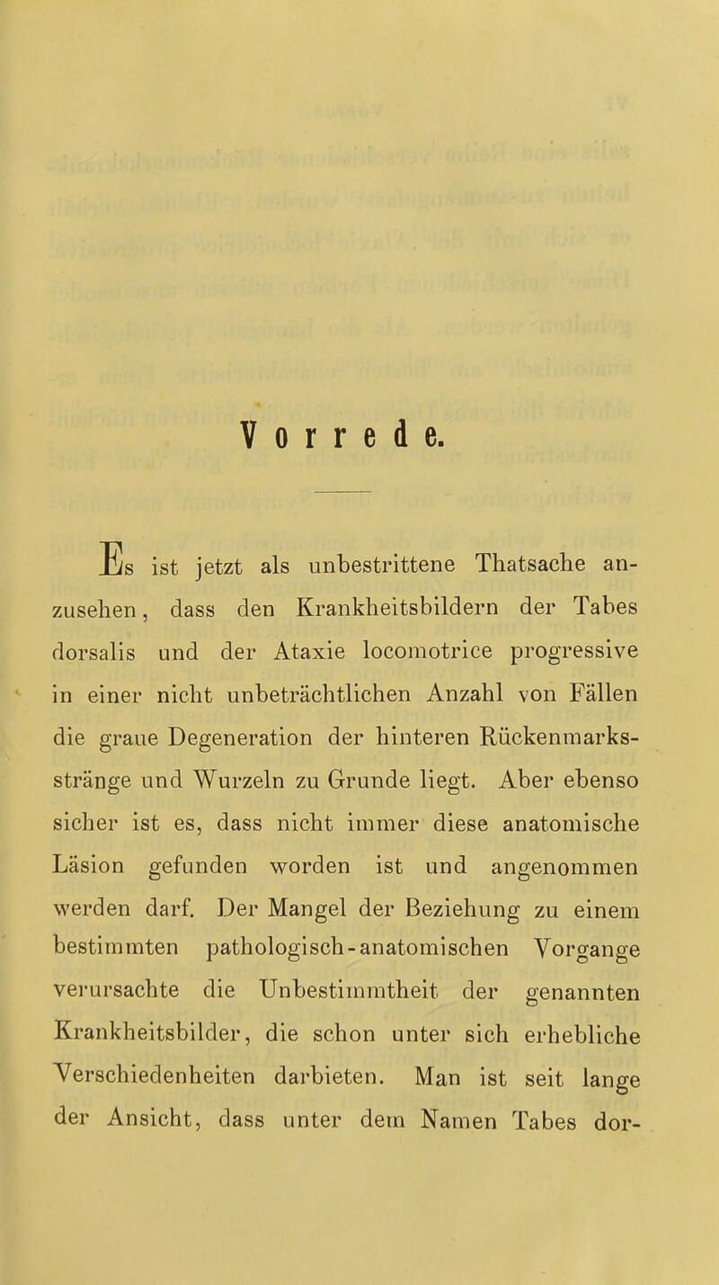 Vorrede Es ist jetzt als unbestrittene Thatsache an- zusehen , dass den Krankheitsbildern der Tabes dorsalis und der Ataxie locomotrice progressive in einer nicht unbeträchtlichen Anzahl von Fällen die graue Degeneration der hinteren Rückenmarks- stränge und Wurzeln zu Grunde liegt. Aber ebenso sicher ist es, dass nicht immer diese anatomische Läsion gefunden worden ist und angenommen werden darf. Der Mangel der Beziehung zu einem bestimmten pathologisch-anatomischen Vorgange verursachte die Unbestimmtheit der genannten Krankheitsbilder, die schon unter sich erhebliche Verschiedenheiten darbieten. Man ist seit lange der Ansicht, dass unter dem Namen Tabes dor-