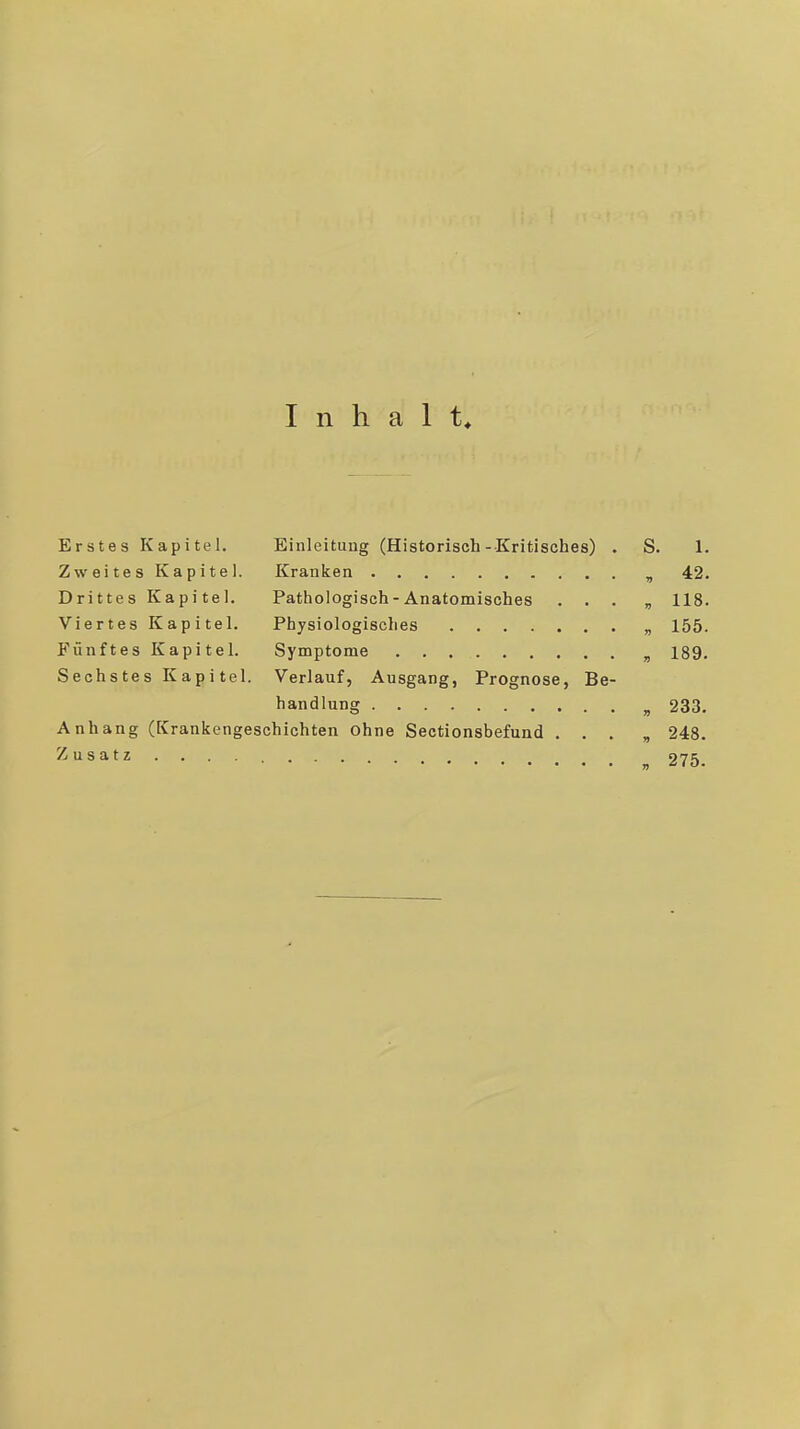 Inhalt* Erstes Kapitel. Einleitung (Historisch-Kritisches) . S. 1- Zweites Kapitel. Kranken , 42. Drittes Kapitel. Pathologisch - Anatomisches . . . , 118. Viertes Kapitel. Physiologisches „ 155. Fünftes Kapitel. Symptome ^ 189. Sechstes Kapi tel. Verlauf, Ausgang, Prognose, Be- handlung „ 233. Anhang (fCrankengeschichten ohne Sectionsbefund . . , „ 248. Zusatz ^ 275.