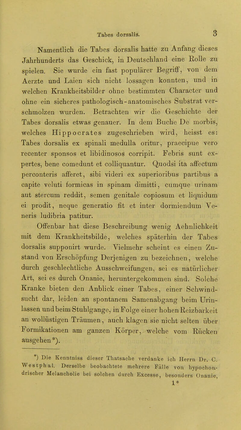 Namentlich die Tabes dorsalis hatte zu Anfang dieses Jahrhunderts das Geschick, in Deutschland eine Rolle zu spielen. Sie wurde ein fast populärer Begriff, von dem Aerzte und Laien sich nicht lossagen konnten, und in welchen Krankheitsbilder ohne bestimmten Character und ohne ein sicheres pathologisch-anatomisches Substrat ver- schmolzen wurden. Betrachten wir die Geschichte der Tabes dorsalis etwas genauer. In dem Buche De morbis, welches Hippocrates zugeschrieben wird, heisst es: Tabes dorsalis ex spinali medulla oritur, praecipue vero recenter sponsos et libidinosos corripit. Febris sunt ex- pertes, bene comedunt et colliquantur. Quodsi ita affectum perconteris afferet, sibi videri ex superioribus partibus a capite veluti formicas in spinam dimitti, cumque urinam aut stercum reddit, semen genitale copiosum et liquidum ei prodit, neque generatio fit et inter dormiendum Ve- neris ludibria patitur. Offenbar hat diese Beschreibung wenig Aehnlichkeit mit dem Krankheitsbilde, welches späterhin der Tabes dorsalis supponirt wurde. Vielmehr scheint es einen Zu- stand von Erschöpfung Derjenigen zu bezeichnen, welche durch geschlechtliche Ausschweifungen, sei es natürlicher Art, sei es durch Onanie, heruntergekommen sind. Solche Kranke bieten den Anblick einer Tabes, einer Schwind- sucht dar, leiden an spontanem Samenabgang beim Urin- lassen und beim Stuhlgange, in Folge einer hohen Reizbarkeit an wollüstigen Träumen, auch klagen sie nicht selten über Formikationen am ganzen Körper, welche vom Rücken ausgehen*). *) Die Kenntnisa dieser Thatsache verdanke ich Herrn Dr. C. Westphal. Derselbe beobachtete mehrere Fälle von hypochoii.- drischer Melancholie bei solchen durch Excesse, besonders Onanie, 1*