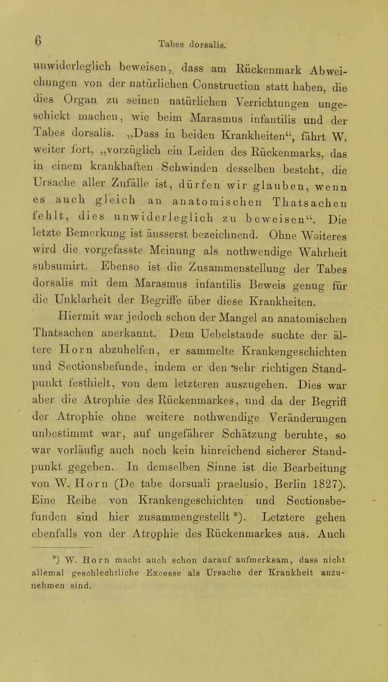 unwiderleglich beweisen,, dass am Rückenmark Abwei- chungen von der natürlichen Construction statt haben, die dies Organ zu seinen natürlichen Verrichtungen unge- schickt machen, wie beim Marasmus infantilis und der Tabes dorsalis. „Dass in beiden Krankheiten, fahrt W. weiter fort, „vorzüglich ein Leiden des Rückenmarks, das in einem krankhaften Schwinden desselben besteht, die Ursache aller Zufälle ist, dürfen wir glauben, wenn es auch gleich an anatomischen Thatsachen fehlt, dies unwiderleglich zu beweisen. Die letzte Bemerkung ist äusserst bezeichnend. Ohne Weiteres wird die vorgefasste Meinung als nothwendige Wahrheit subsumirt. Ebenso ist die Zusammenstellung der Tabes dorsalis mit dem Marasmus infantilis Beweis genug für die Unklarheit der Begriffe über diese Krankheiten. Hiermit war jedoch schon der Mangel an anatomischen Thatsachen anerkannt. Dem Uebelstande suchte der äl- tere Horn abzuhelfen, er sammelte Krankengeschichten und Sectionsbefunde, indem er den «sehr richtigen Stand- punkt festhielt, von dem letzteren auszugehen. Dies war aber die Atrophie des Rückenmarkes, und da der Begriff der Atrophie ohne weitere nothwendige Veränderungen unbestimmt war, auf ungefährer Schätzung beruhte, so war vorläufig auch noch kein hinreichend sicherer Stand- punkt gegeben. In demselben Sinne ist die Bearbeitung von W. Horn (De tabe dorsuali praelusio, Berlin 1827). Eine Reihe von Krankengeschichten und Sectionsbe- funden sind hier zusammengestellt*). Letztere gehen ebenfalls von der Atrophie des Rückenmarkes aus. Auch *) W. Horn macht auch schon darauf aufmerksam, dass nicht allemal geschlechtliche Excesse als Ursache der Krankheit anzu- nehmen sind.