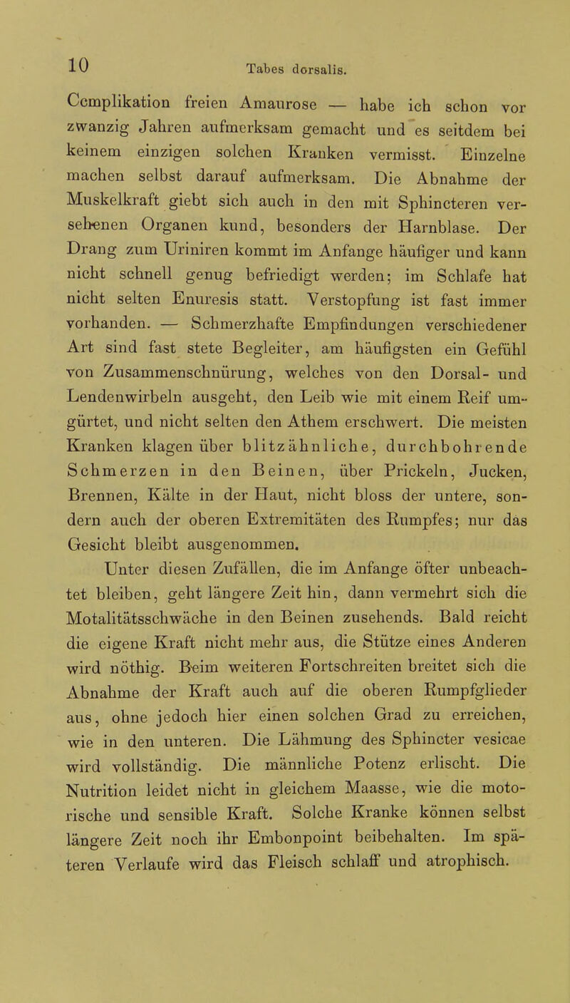 Ccmplikation freien Amaurose — habe ich schon vor zwanzig Jahren aufmerksam gemacht und es seitdem bei keinem einzigen solchen Krauken vermisst. Einzelne machen selbst darauf aufmerksam. Die Abnahme der Muskelkraft giebt sich auch in den mit Sphincteren ver- sehenen Organen kund, besonders der Harnblase. Der Drang zum Uriniren kommt im Anfange häufiger und kann nicht schnell genug befriedigt werden; im Schlafe hat nicht selten Enuresis statt. Verstopfung ist fast immer vorhanden. — Schmerzhafte Empfindungen verschiedener Art sind fast stete Begleiter, am häufigsten ein Gefühl von Zusammenschnürung, welches von den Dorsal- und Lendenwirbeln ausgeht, den Leib wie mit einem Reif um- gürtet, und nicht selten den Athem erschwert. Die meisten Kranken klagen über blitzähnliche, durchbohrende Schmerzen in den Beinen, über Prickeln, Jucken, Brennen, Kälte in der Haut, nicht bloss der untere, son- dern auch der oberen Extremitäten des Rumpfes; nur das Gesicht bleibt ausgenommen. Unter diesen Zufällen, die im Anfange öfter unbeach- tet bleiben, geht längere Zeit hin, dann vermehrt sich die Motalitätsschwäche in den Beinen zusehends. Bald reicht die eigene Kraft nicht mehr aus, die Stütze eines Anderen wird nöthig. B-eim weiteren Fortschreiten breitet sich die Abnahme der Kraft auch auf die oberen Rumpfglieder aus, ohne jedoch hier einen solchen Grad zu erreichen, wie in den unteren. Die Lähmung des Sphincter vesicae wird vollständig. Die männliche Potenz erlischt. Die Nutrition leidet nicht in gleichem Maasse, wie die moto- rische und sensible Kraft. Solche Kranke können selbst längere Zeit noch ihr Embonpoint beibehalten. Im spä- teren Verlaufe wird das Fleisch schlaflf und atrophisch.