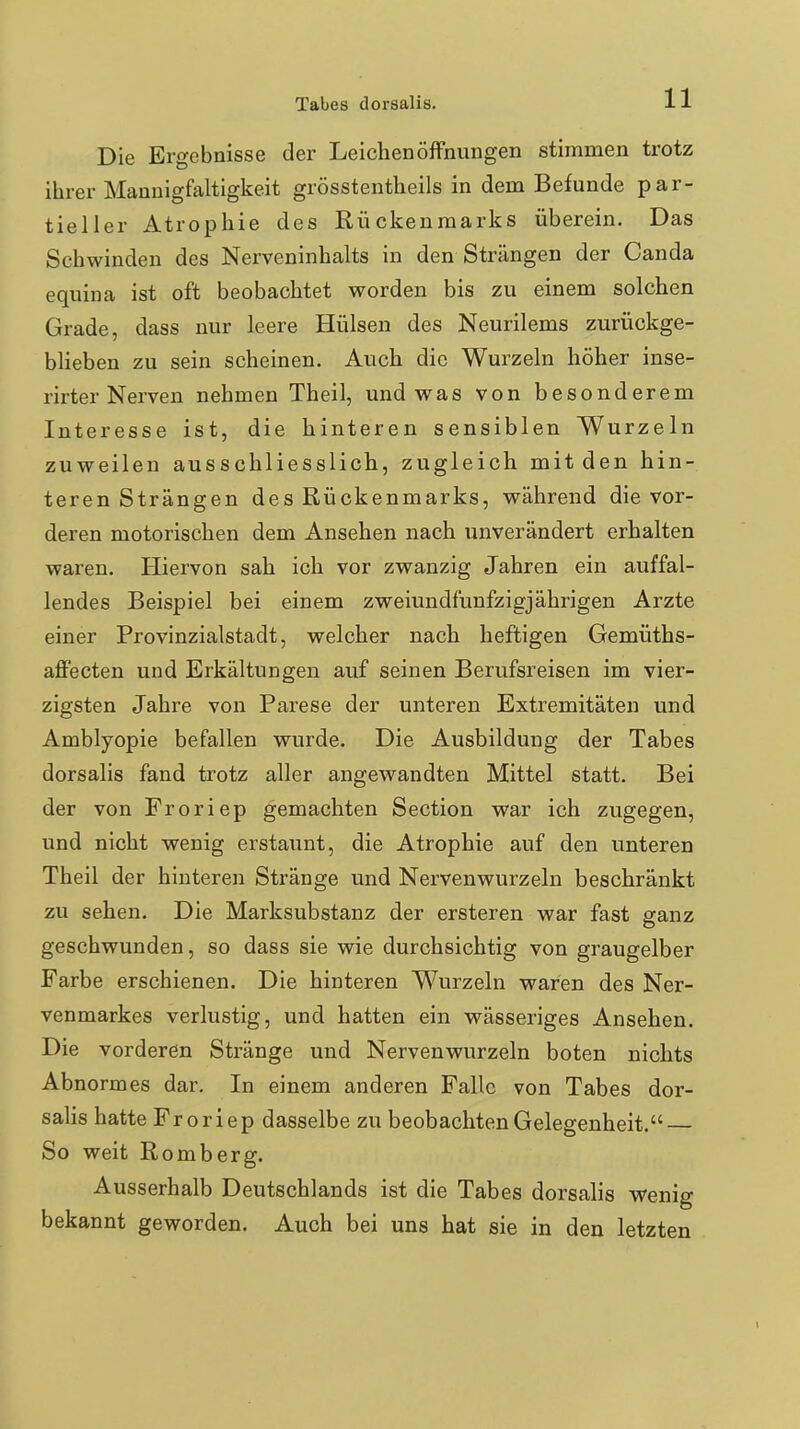 Die Ergebnisse der Leichenöffnungen stimmen trotz ihrer Mannigfaltigkeit grösstentheils in dem Befunde par- tieller Atrophie des Rückenmarks überein. Das Schwinden des Nerveninhalts in den Strängen der Canda equina ist oft beobachtet worden bis zu einem solchen Grade, dass nur leere Hülsen des Neurilems zurückge- bheben zu sein scheinen. Auch die Wurzeln höher inse- rirter Nerven nehmen Theil, und was von besonderem Interesse ist, die hinteren sensiblen Wurzeln zuweilen ausschliesslich, zugleich mit den hin- teren Strängen des Rückenmarks, während die vor- deren motorischen dem Ansehen nach unverändert erhalten waren. Hiervon sah ich vor zwanzig Jahren ein auffal- lendes Beispiel bei einem zweiundfunfzigjährigen Arzte einer Provinzialstadt, welcher nach heftigen Gemüths- affecten und Erkältungen auf seinen Berufsreisen im vier- zigsten Jahre von Parese der unteren Extremitäten und Amblyopie befallen wurde. Die Ausbildung der Tabes dorsalis fand trotz aller angewandten Mittel statt. Bei der von Froriep gemachten Section war ich zugegen, und nicht wenig erstaunt, die Atrophie auf den unteren Theil der hinteren Stränge und Nervenwurzeln beschränkt zu sehen. Die Marksubstanz der ersteren war fast ganz geschwunden, so dass sie wie durchsichtig von graugelber Farbe erschienen. Die hinteren Wurzeln waren des Ner- venmarkes verlustig, und hatten ein wässeriges Ansehen. Die vorderen Stränge und Nervenwurzeln boten nichts Abnormes dar. In einem anderen Falle von Tabes dor- salis hatte Froriep dasselbe zu beobachten Gelegenheit. So weit Romberg. Ausserhalb Deutschlands ist die Tabes dorsalis wenig bekannt geworden. Auch bei uns hat sie in den letzten