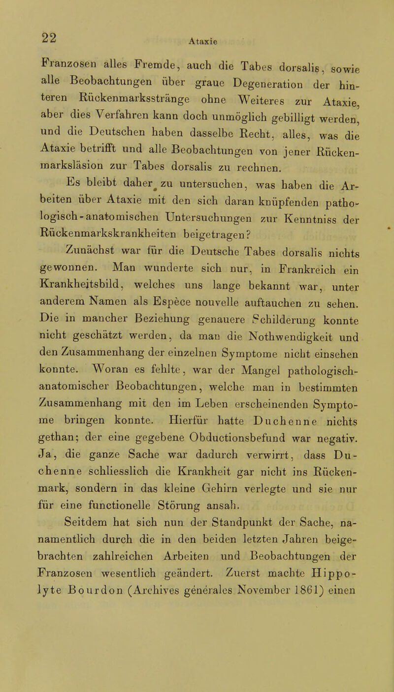 Franzosen alles Fremde, auch die Tabes dorsalis, sowie alle Beobachtungen über graue Degeneration der hin- teren Rückenmarksstränge ohne Weiteres zur Ataxie, aber dies Verfahren kann doch unmöglich gebilligt werden, und die Deutschen haben dasselbe Recht, alles, was die Ataxie betriflft und alle Beobachtungen von jener Rücken- marksläsion zur Tabes dorsalis zu rechnen. Es bleibt daher^ zu untersuchen, was haben die Ar- beiten über Ataxie mit den sich daran knüpfenden patho- logisch-anatomischen Untersuchungen zur Kenntniss der Rückenmarkskrankheiten beigetragen? Zunächst war für die Deutsche Tabes dorsalis nichts gewonnen. Man wunderte sich nur, in Frankreich ein Krankhejtsbild, welches uns lange bekannt war, unter anderem Namen als Espece nouvelle auftauchen zu sehen. Die in mancher Beziehung genauere .'Schilderung konnte nicht geschätzt werden, da man die Nothwendigkeit und den Zusammenhang der einzelnen Symptome nicht einsehen konnte. Woran es fehlte, war der Mangel pathologisch- anatomischer Beobachtungen, welche man in bestimmten Zusammenhang mit den im Leben erscheinenden Sympto- me bringen konnte. Hierfür hatte Duchenne nichts gethan; der eine gegebene Obductionsbefund war negativ. Ja, die ganze Sache war dadurch verwirrt, dass Du- chenne schliesslich die Krankheit gar nicht ins Rücken- mark, sondern in das kleine Gehirn verlegte und sie nur für eine functionelle Störung ansah. Seitdem hat sich nun der Standpunkt der Sache, na- namentlich durch die in den beiden letzten Jahren beige- brachten zahlreichen Arbeiten und Beobachtungen der Franzosen wesentlich geändert. Zuerst machte Hippo- lyte Bourdon (Archives generales November 1861) einen