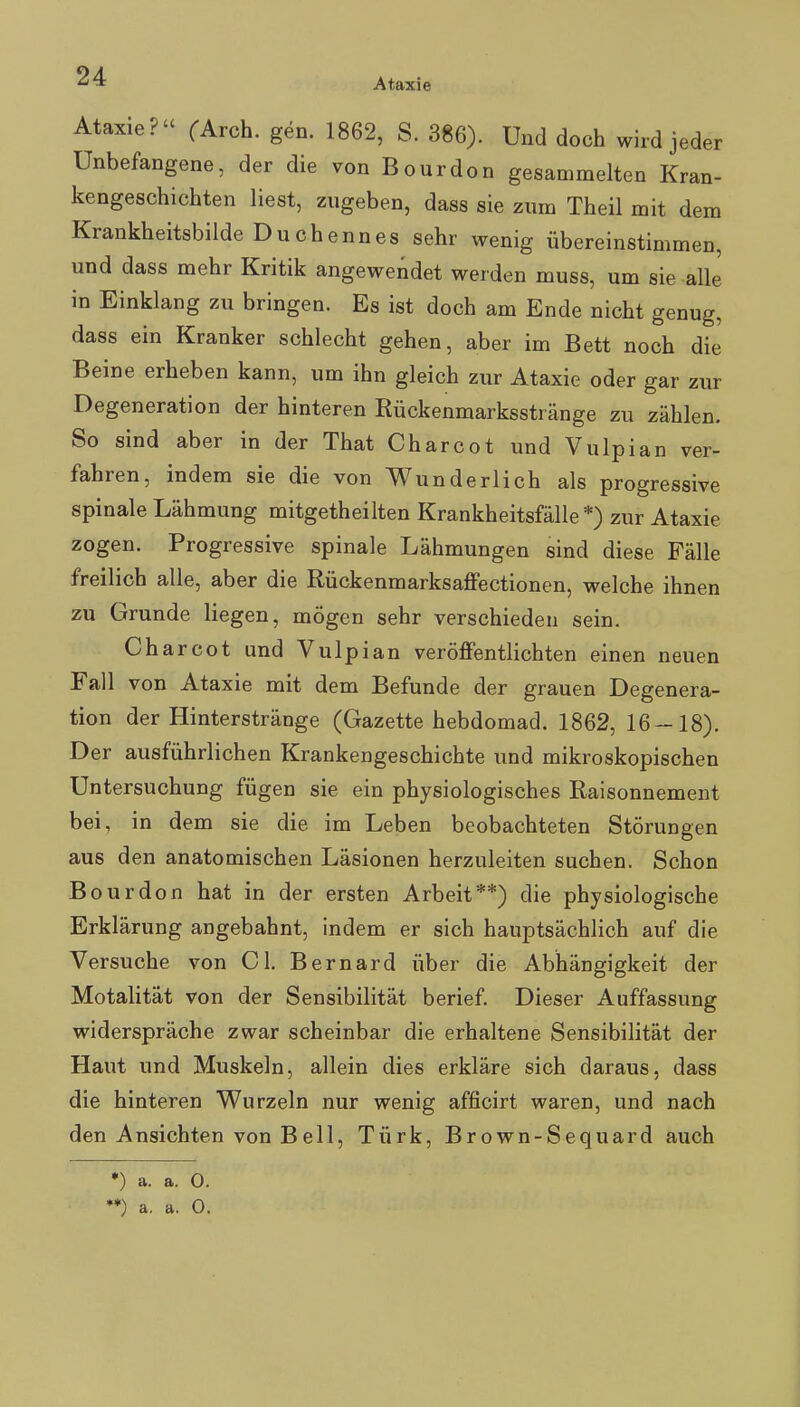 Ataxie Ataxie? CArch. gen. 1862, S. 386). Und doch wird jeder Unbefangene, der die von Bourdon gesammelten Kran- kengeschichten liest, zugeben, dass sie zum Theil mit dem Krankheitsbilde Duchennes sehr wenig übereinstimmen, und dass mehr Kritik angewendet werden muss, um sie alle in Einklang zu bringen. Es ist doch am Ende nicht genug, dass ein Kranker schlecht gehen, aber im Bett noch die Beine erheben kann, um ihn gleich zur Ataxie oder gar zur Degeneration der hinteren Rückenmarksstränge zu zählen. So sind aber in der That Charcot und Vulpian ver- fahren, indem sie die von Wunderlich als progressive spinale Lähmung mitgetheilten Krankheitsfälle *) zur Ataxie zogen. Progressive spinale Lähmungen sind diese Fälle freilich alle, aber die Rückenmarksaffectionen, welche ihnen zu Grunde liegen, mögen sehr verschieden sein. Charcot und Vulpian veröffentlichten einen neuen Fall von Ataxie mit dem Befunde der grauen Degenera- tion der Hinterstränge (Gazette hebdomad. 1862, 16-18). Der ausführlichen Krankengeschichte \md mikroskopischen Untersuchung fügen sie ein physiologisches Raisonnement bei, in dem sie die im Leben beobachteten Störungen aus den anatomischen Läsionen herzuleiten suchen. Schon Bourdon hat in der ersten Arbeit**) die physiologische Erklärung angebahnt, indem er sich hauptsächlich auf die Versuche von Gl. Bernard über die Abhängigkeit der Motalität von der Sensibilität berief. Dieser Auffassung widerspräche zwar scheinbar die erhaltene Sensibilität der Haut und Muskeln, allein dies erkläre sich daraus, dass die hinteren Wurzeln nur wenig afficirt waren, und nach den Ansichten von Beil, Türk, Brown-Sequard auch ♦) a. a. O. ♦*) a. a. 0.