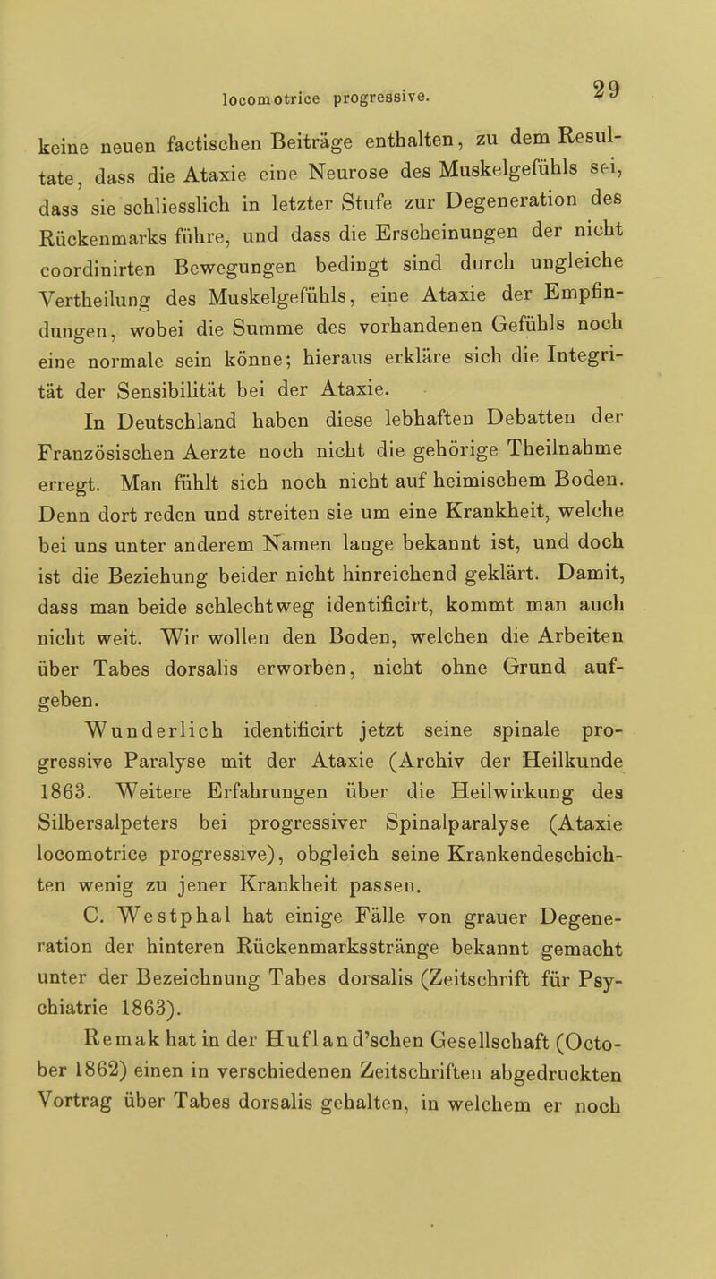 keine neuen factischen Beiträge enthalten, zu dem Resul- tate, dass die Ataxie eine Neurose des Muskelgefühls sei, dass sie schliesslich in letzter Stufe zur Degeneration des Rückenmarks führe, und dass die Erscheinungen der nicht coordinirten Bewegungen bedingt sind durch ungleiche Vertheilung des Muskelgefühls, eine Ataxie der Empfin- dungen, wobei die Summe des vorhandenen Gefühls noch eine normale sein könne; hieraus erkläre sich die Integri- tät der Sensibilität bei der Ataxie. In Deutschland haben diese lebhaften Debatten der Französischen Aerzte noch nicht die gehörige Theilnahme erregt. Man fühlt sich noch nicht auf heimischem Boden. Denn dort reden und streiten sie um eine Krankheit, welche bei uns unter anderem Namen lange bekannt ist, und doch ist die Beziehung beider nicht hinreichend geklärt. Damit, dass man beide schlechtweg identificirt, kommt man auch nicht weit. Wir wollen den Boden, welchen die Arbeiten über Tabes dorsalis erworben, nicht ohne Grund auf- geben. Wunderlich identificirt jetzt seine spinale pro- gressive Paralyse mit der Ataxie (Archiv der Heilkunde 1863. Weitere Erfahrungen über die Heilwirkung des Silbersalpeters bei progressiver Spinalparalyse (Ataxie locomotrice progressive), obgleich seine Krankendeschich- ten wenig zu jener Krankheit passen. C. Westphal hat einige Fälle von grauer Degene- ration der hinteren Rückenmarksstränge bekannt gemacht unter der Bezeichnung Tabes dorsalis (Zeitschrift für Psy- chiatrie 1863). Remakhat in der Huf 1 and'schen Gesellschaft (Octo- ber 1862) einen in verschiedenen Zeitschriften abgedruckten Vortrag über Tabes dorsalis gehalten, in welchem er noch