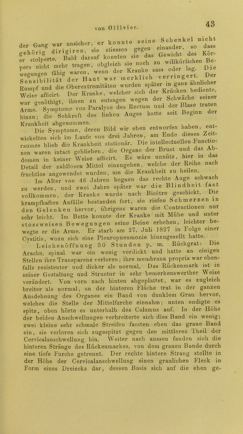 von OUivier. der Gang war unsicher, er konnte seine S'^h/^kel nicht r^Tlitä der H;;t%var merklich verringert. Der Ru3 un eOblre^tremitäten wurden «päter gan. ähnhcb^^^^ WeTse afficirt. Der Kranke, welcher sich der Krücken bediente war Lnöthigt, ihnen zu entsagen wegen der Schwache seiner Irme' Symp^t^me .on Paralyse des Rectum und der Blase traten hinzu; die Sehkraft des linken Auges hatte seit Beginn der Krankheit abgenommen. i u Die Symptome, deren Bild wir eben entworfen haben, en - wickelten sich im Laufe von drei Jahren, am Ende dieses Zeit- raumes blieb die Krankheit stationär. Die intellectuellen Functio- nen waren intact geblieben, die Organe der Brust und das Ab- domen in keiner Weise afficirt. Es wäre unnutz, hier in das Detail der zahllosen Mittel einzugehen, welche der Reihe nach fruchtlos angewendet wurden, um die Krankheit zu heilen. Im Alter von 46 Jahren begann das rechte Auge schwach zu werden, und zwei Jahre später war die Blindheit tast vollkommen, der Kranke wurde nach Bicetre geschickt. Die krampfhaften Anfälle bestanden fort, sie riefen Schmerzen in den Gelenken hervor, übrigens waren die Contractionen nur sehr leicht. Im Bette konnte der Kranke mit Mühe und unter stossweisen Bewegungen seine Beine erheben, leichter be- wegte er die Arme. Er starb am 27. Juli 1827 in Folge einer Cystitis, wozu sich eine Pleuropneumonie hinzugesellt hatte. Leichenöffnung 30 Stunden p. m. Rückgrat: Die Arachn. spinal, war ein wenig verdickt und hatte an einigen Stellen ihre Transparenz verloren; ihre membrana propria war eben- falls resistenter und dicker als normal. Das Rückenmark ist in seiner Gestaltung und Structur in sehr bemerkenswerther Weise verändert. Von vorn nach hinten abgeplattet, war es zugleich breiter als normal, an der hinteren Fläche trat in der ganzen Ausdehnung des Organes ein Band von dunklem Grau hervor, welches die Stelle der Mittelfurche einnahm; unten endigte es spitz, oben hörte es unterhalb des Galamus auf. In der Höhe der beiden Anschwellungen verbreiterte sich dies Band ein wenig: zwei kleine sehr schmale Streifen fassten eben das graue Band ein, sie verloren sich zugespitzt gegen den mittleren Theil der Cervicalanschwellung hin. Weiter nach aussen fanden sich die hinteren Stränge des Rückenmarkes, von dem grauen Bande durch eine tiefe Furche getrennt. Der rechte hintere Strang stellte in der Höhe der Cervicalanschwellung einen graulichen Fleck in Form eines Dreiecks dar, dessen Basis sich auf die eben ge-