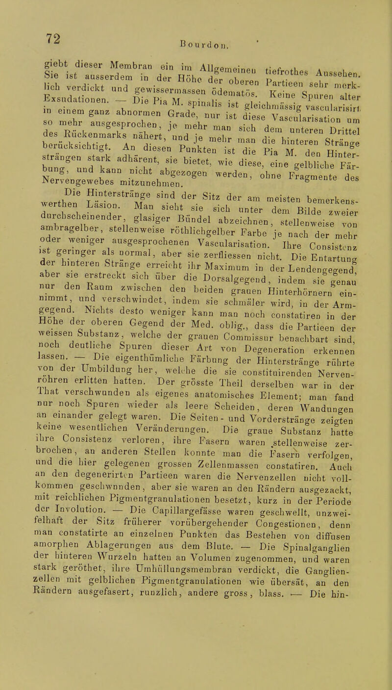 70 B ourd on. lieb verdickt und gewisse^fas ente„tr iSne^s'^ Exsudationen. - Die Pia M sninaHr,,. i . P'' '^^'^ in eine, gan^ abnormen Grade nt i t ätll T'''. -scularisirt, so mehr ausgesprochen, ie nTehr In !^'««^/^«^'l«r-««t,on um des Rückenmarks näher und e nX .^.^-»teren Drittel berücksiohficrf An^^ o hinteren Stränge berücksichtig . An diesen Punkten ist die Pia M den Hinter strängen stark adhärent, sie bietet, wie diese, eine gelblL F r-' bung, und kann nicht abgezogen werden, ^hne Ffagmente des Nervengewebes mitzunehmen. '«»gmenie aes ^.ert^.' Lisi-o^'M ' bemerkens- jerthen Lasion. Man sieht sie sich unter dem Bilde zweier durcbscheinender glasiger Bündel abzeichnen, stellenweise von ambragelber, stellenweise röthlichgelber Farbe je nach d r„.ehr oder weniger ausgesprochenen Vascularisation. Ihre Consislnz .s geringer als normal, aber sie zerfliessen nicht. Die Entartung d hinteren Strange erreicht ihr Maximum in der Lendengegend aber sie erstreckt sich über die Dorsalgegend, indem sie'genau nur den Raum zwischen den beiden grauen Hinterhörnern ein- nimmt und verschwindet, indem sie schmäler wird, in der Arm- gegend Nichts desto weniger kann man noch constatiren in der Hohe der oberen Gegend der Med. oblig., dass die Partieen der weissen Substanz welche der grauen Commissnr benachbart sind, noch deutliche Spuren dieser Art von Degeneration erkennen lassen. — Die eigenthümliche Färbung der Hinterstränge rührte von der Umbildung her, weUhe die sie constituirenden Nerven- rohren erlitten hatten. Der grösste Theil derselben war in der Ihat verschwunden als eigenes anatomisches Element; man fand nur noch Spuren wieder als leere Scheiden, deren Wandungen an_ einander gelegt waren. Die Seiten - und Vorderstränge zeigten keine wesentlichen Veränderungen. Die graue Substanz hatte ihre Consistenz verloren, ihre Fasern waren stellenweise zer- brochen, an anderen Stellen konnte man die Fasern verfolgen, und die hier gelegenen grossen Zellenmassen constatiren. Auch an den degenerirtcn Partieen waren die Nervenzellen nicht voll- kommen geschwunden, aber sie waren an den Rändern ausgezackt, mit reichlichen Pigmentgranulationen besetzt, kurz in der Periode der Involution. — Die Capillargefässe waren geschwellt, unzwei- felhaft der Sitz früherer vorübergehender Congestionen, denn man constatirte an einzelnen Punkten das Bestehen von diffusen amorphen Ablagerungen aus dem Blute. — Die Spinaiganglien der hinteren Wurzeln hatten an Volumen zugenommen, und waren stark geröthet, ihre Umhüllungsmembran verdickt, die Ganglien- zellen mit gelblichen Pigmentgranulationen wie übersät, an den Rändern ausgefasert, runzlich, andere gross, blass. — Die hin-