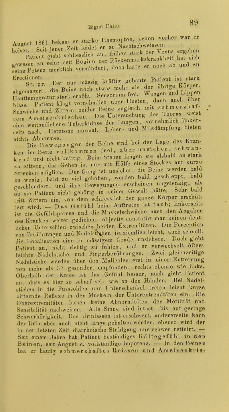 Aucust 1861 bekam er starke Haemoptoe, schon vorher war er ht'e'; SeU jener Zeit leidet er - Nf f ^^T^^^ ergeben efen^r st st^t ^ I; Sunmlstankheit haf sieh fe?n:Toten. merklich verhindert, doch hatte er noch ab und .u ^'%Tl'v Der nur massig kräftig gebaute Patient ist stark . ^ .Iii Beine noch etwas mehr als der übrige Korper. Spt;tutst!rrer:c^^^^^ Sensorium frei. Wangen und Lippen blas Patient klagt vornehmlich über Husten, dann auch über Schwäche und Zittern beider Beine zugleich mit -h-«-baf- . fem Ameisenkriechen. Die Untersuchung des Thorax we t ine weUgediehene Tuberkulose der Lungen , vornehm .ch linker- seHs nach Herztöne normal. Leber- und Milzdampfung bieten '^rrgungen der Beine sind bei der Lage des Kran- ken im Bette vollkommen frei, aber »«^«Vu'ir .'^V kend und nicht kräftig. Beim Stehen fangen sie alsbald an stark zu zittern, das Gehen ist nur mit Hülfe eines Stockes auf kurze Strecken möglich. Der Gang ist unsicher, die Beine werden ba d zu wenig, bald zu viel gehoben, werden bald geschleppt, bald geschleudert, und ihre Bewegungen erscheinen ungelenkig, als ob sie Patient nicht gehörig in seiner Gewalt hatte. Sehr bald tritt Zittern ein, von dem schliesslich der ganze Korper erschüt- tert wird — Das Gefühl beim Auftreten ist taub; linkerseits ist die Gefühlsparese und die Muskelschwäche nach den Angaben des Kranken weiter gediehen, objectiv constatirt man keinen deut- lichen Unterschied zwischen beiden Extremitäten. Die Perception von Berührungen und Nadelstf^ien ist ziemlich leicht, auch schnell, die Localisation eine in mässigem Grade unsichere. Doch giebt Patient an, nicht richtig zu fühlen, und er verwechselt öfters leichte Nadelstiche uud Fingerberührungen. Zwei gleichzeitige Nadelstiche werden über den Malleolen erst in einer Entfernung von mehr als 3 gesondert empfunden, rechts ebenso wie links. Oberhalb der Kniee ist das Gefühl besser, auch giebt Patient an, dass es hier so scharf sei, wie an den Händen. Bei Nadel- Stichen in die Fusssohlen und Unterschenkel treten leicht kurze zitternde Reflexe in den Muskeln der Unterextremitäten ein. Die Oberextremitäten lassen keine Abnormitäten der Motilität und Sensibilität nachweisen. Alle Sinne sind intact, bis auf geringe Schwerhörigkeit. Das Urinlassen ist erschwert, andererseits kann der Urin aber auch nicht lange gehalten werden, ebenso wird der in der letzten Zeit diarrhoische Stuhlgang nur schwer retinirt. — Seit einem Jahre hat Patient beständiges Kältegefühl in den Beinen, seit August c. vollständige Impotenz. — In den Beinen hat er häufig schmerzhaftes Reissen und Ameisenkrie-