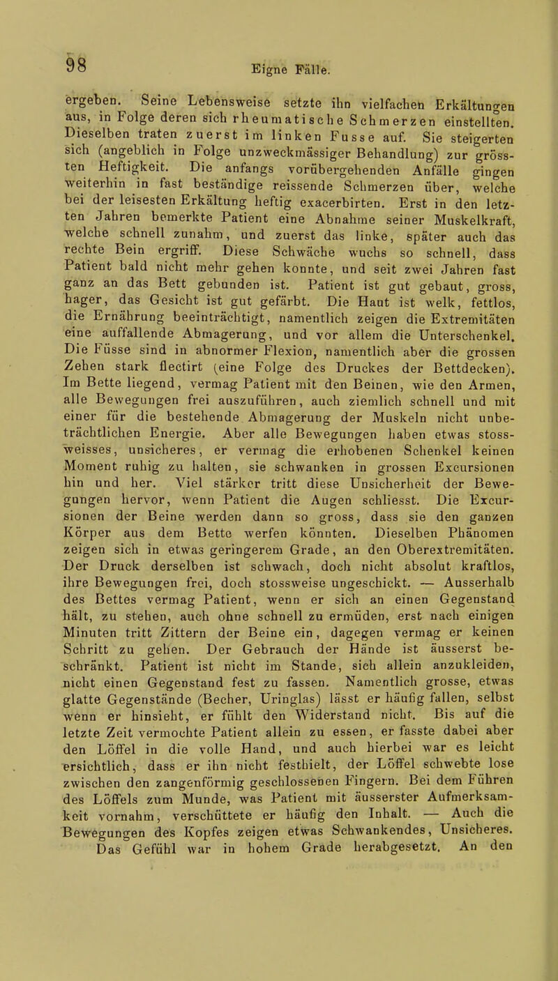 ergeten. Seine Lebensweise setzte ihn vielfachen Erkältungen aus, in Folge deren sich rheumatische Schmerzen einstellten. Dieselben traten zuerst im linken Fusse auf. Sie steigerten sich (angeblich in Folge unzweckniässiger Behandlung) zur gröss- ten Heftigkeit. Die anfangs vorübergehenden Anfälle gingen ■weiterhin in fast beständige reissende Schmerzen über, welche bei der leisesten Erkältung heftig exacerbirten. Erst in den letz- ten Jahren bemerkte Patient eine Abnahme seiner Muskelkraft, welche schnell zunahm, und zuerst das linke, später auch das rechte Bein ergriff. Diese Schwäche wuchs so schnell, dass Patient bald nicht mehr gehen konnte, und seit zwei Jahren fast ganz an das Bett gebunden ist. Patient ist gut gebaut, gross, hager, das Gesicht ist gut gefärbt. Die Haut ist welk, fettlos, die Ernährung beeinträchtigt, namentlich zeigen die Extremitäten eine auffallende Abmagerung, und vor allem die Unterschenkel. Die Füsse sind in abnormer Flexion, namentlich aber die grossen Zehen stark flectirt [eine Folge des Druckes der Bettdecken). Im Bette liegend, vermag Patient mit den Beinen, wie den Armen, alle Bewegungen frei auszuführen, auch ziemlich schnell und mit einer für die bestehende Abmagerung der Muskeln nicht unbe- trächtlichen Energie. Aber alle Bewegungen haben etwas stoss- weisses, unsicheres, er vermag die erhobenen Schenkel keinen Moment ruhig zu halten, sie schwanken in grossen Excursionen hin und her. Viel stärker tritt diese Unsicherheit der Bewe- gungen hervor, wenn Patient die Augen schliesst. Die Excur- sionen der Beine werden dann so gross, dass sie den ganzen Körper aus dem Bette werfen könnten. Dieselben Phänomen zeigen sich in etwas geringerem Grade, an den Oberextremitäten. Der Druck derselben ist schwach, doch nicht absolut kraftlos, ihre Bewegungen frei, doch stossweise ungeschickt. — Ausserhalb des Bettes vermag Patient, wenn er sich an einen Gegenstand hält, zu stehen, auch ohne schnell zu ermüden, erst nach einigen Minuten tritt Zittern der Beine ein, dagegen vermag er keinen Schritt zu gehen. Der Gebrauch der Hände ist äusserst be- schränkt. Patient ist nicht im Stande, sieh allein anzukleiden, nicht einen Gegenstand fest zu fassen. Namentlich grosse, etwas glatte Gegenstände (Becher, Uringlas) lässt er häufig fallen, selbst wenn er hinsieht, er fühlt den Widerstand nicht. Bis auf die letzte Zeit vermochte Patient allein zu essen, er fasste dabei aber den Löffel in die volle Hand, und auch hierbei war es leicht ersichtlich, dass er ihn nicht festhielt, der Löffel schwebte lose zwischen den zangenförniig geschlossenen Fingern. Bei dem Führen des Löffels zum Munde, was Patient mit äusserster Aufmerksam- keit vornahm, verschüttete er häufig den Inhalt. — Auch die Bewegungen des Kopfes zeigen etwas Schwankendes, Unsicheres. Das Gefühl war in hohem Grade herabgesetzt. An den