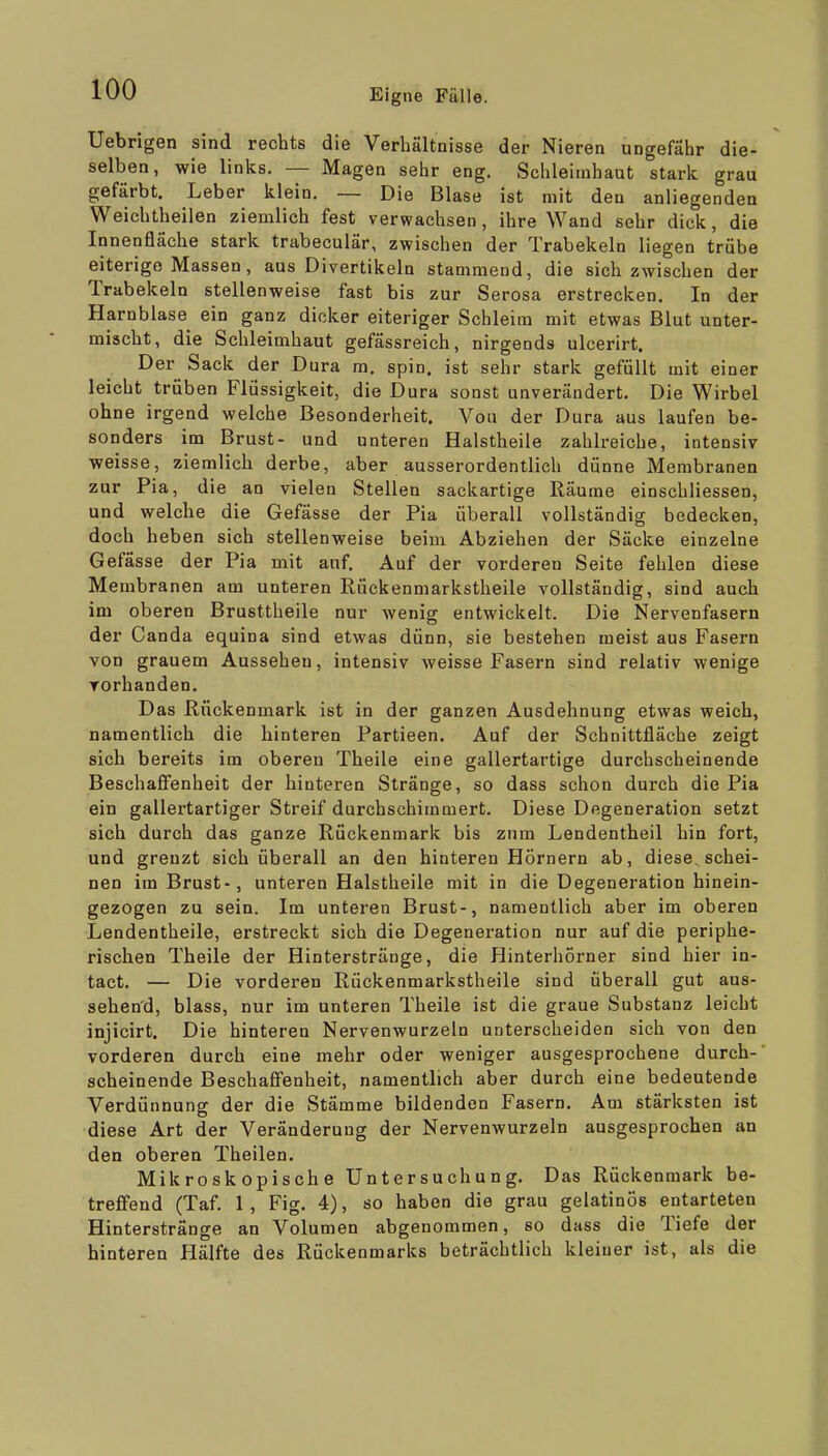 Uebrigen sind rechts die Verbältnisse der Nieren ungefähr die- selben, wie links. — Magen sehr eng. Schleimhaut stark grau gefärbt. Leber klein. — Die Blase ist mit den anliegenden Weichtheilen ziemlich fest verwachsen, ihre Wand sehr dick, die Innenfläche stark trabeculär, zwischen der Trabekeln liegen trübe eiterige Massen , aus Divertikeln stammend, die sich zwischen der Trabekeln stellenweise fast bis zur Serosa erstrecken. In der Harnblase ein ganz dicker eiteriger Schleim mit etwas Blut unter- mischt, die Schleimhaut gefässreich, nirgends ulcerirt. Der Sack der Dura m. spin. ist sehr stark gefüllt mit einer leicht trüben Flüssigkeit, die Dura sonst unverändert. Die Wirbel ohne irgend welche Besonderheit. Vou der Dura aus laufen be- sonders im Brust- und unteren Halstheile zahlreiche, intensiv weisse, ziemlich derbe, aber ausserordentlich dünne Membranen zur Pia, die an vielen Stellen sackartige Räume einschliessen, und welche die Gefässe der Pia überall vollständig bedecken, doch heben sich stellenweise beim Abziehen der Säcke einzelne Gefässe der Pia mit auf. Auf der vorderen Seite fehlen diese Membranen am unteren Rückenmarkstheile vollständig, sind auch im oberen Brusttheile nur wenig entwickelt. Die Nervenfasern der Canda equina sind etwas dünn, sie bestehen meist aus Fasern von grauem Aussehen, intensiv weisse Fasern sind relativ wenige Torhanden. Das Rückenmark ist in der ganzen Ausdehnung etwas weich, namentlich die hinteren Partieen. Auf der Schnittfläche zeigt sich bereits im oberen Theile eine gallertartige durchscheinende Beschaflfenheit der hinteren Stränge, so dass schon durch die Pia ein gallertartiger Streif durchschimmert. Diese Degeneration setzt sich durch das ganze Rückenmark bis zum Lendentheil hin fort, und grenzt sich überall an den hinteren Hörnern ab, diese,schei- nen im Brust-, unteren Halstheile mit in die Degeneration hinein- gezogen zu sein. Im unteren Brust-, namentlich aber im oberen Lendentheile, erstreckt sich die Degeneration nur auf die periphe- rischen Theile der Hinterstränge, die Hinterhörner sind hier in- tact. — Die vorderen Rückenmarkstheile sind überall gut aus- sehend, blass, nur im unteren Theile ist die graue Substanz leicht injicirt. Die hinteren Nervenwurzeln unterscheiden sich von den vorderen durch eine mehr oder weniger ausgesprochene durch-' scheinende Beschaffenheit, namentlich aber durch eine bedeutende Verdünnung der die Stämme bildenden Fasern. Am stärksten ist diese Art der Veränderung der Nervenwurzeln ausgesprochen an den oberen Theilen. Mikroskopische Untersuchung. Das Rückenmark be- treffend (Taf. 1 , Fig. 4), so haben die grau gelatinös entarteten Hinterstränge an Volumen abgenommen, so dass die Tiefe der hinteren Hälfte des Rückenmarks beträchtlich kleiner ist, als die