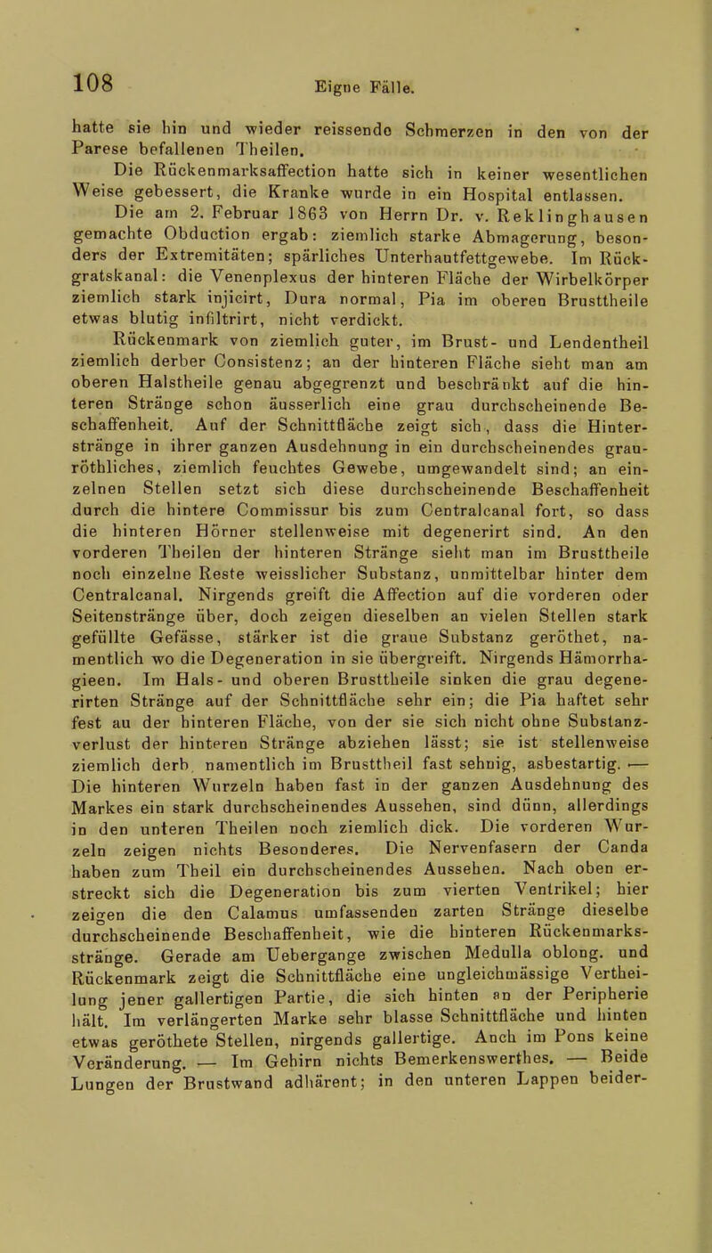 hatte sie bin und wieder reissendo Schmerzen in den von der Parese befallenen Theilen. Die RückenmarksafFection hatte sich in keiner wesentlichen Weise gebessert, die Kranke wurde in ein Hospital entlassen. Die am 2. Februar 1863 von Herrn Dr. v. Rek Ii n gh au s e n gemachte Obduction ergab: ziemlich starke Abmagerung, beson- ders der Extremitäten; spärliches Unterhautfettgewebe. Im Rtick- gratskanal: die Venenplexus der hinteren Fläche der Wirbelkörper ziemlich stark injicirt, Dura normal, Pia im oberen Brusttheile etwas blutig infiltrirt, nicht verdickt. Rückenmark von ziemlich guter, im Brust- und Lendentheil ziemlich derber Consistenz; an der hinteren Fläche sieht man am oberen Halstheile genau abgegrenzt und beschränkt auf die hin- teren Stränge schon äusserlich eine grau durchscheinende Be- schaffenheit. Auf der Schnittfläche zeigt sich , dass die Hinter- stränge in ihrer ganzen Ausdehnung in ein durchscheinendes gran- rÖthliches, ziemlich feuchtes Gewebe, umgewandelt sind; an ein- zelnen Stellen setzt sich diese durchscheinende Beschaffenheit durch die hintere Commissur bis zum Centralcanal fort, so dass die hinteren Hörner stellenweise mit degenerirt sind. An den vorderen Theilen der hinteren Stränge sieht man im Brusttheile noch einzelne Reste weisslicher Substanz, unmittelbar hinter dem Centralcanal. Nirgends greift die Affeetion auf die vorderen oder Seitenstränge über, doch zeigen dieselben an vielen Stellen stark gefüllte Gefässe, stärker ist die graue Substanz geröthet, na- mentlich wo die Degeneration in sie übergreift. Nirgends Hämorrha- gieen. Im Hals - und oberen Brusttheile sinken die grau degene- rirten Stränge auf der Schnittfläche sehr ein; die Pia haftet sehr fest au der hinteren Fläche, von der sie sich nicht ohne Substanz- verlust der hinteren Stränge abziehen lässt; sie ist stellenweise ziemlich derb namentlich im Brusttheil fast sehnig, asbestartig. ■— Die hinteren Wurzeln haben fast in der ganzen Ausdehnung des Markes ein stark durchscheinendes Aussehen, sind dünn, allerdings in den unteren Theilen noch ziemlich dick. Die vorderen Wur- zeln zeigen nichts Besonderes. Die Nervenfasern der Canda haben zum Theil ein durchscheinendes Aussehen. Nach oben er- streckt sich die Degeneration bis zum vierten Ventrikel; hier zeigen die den Calamus umfassenden zarten Stränge dieselbe durchscheinende Beschaffenheit, wie die hinteren Rückenmarks- stränge. Gerade am Uebergange zwischen MeduUa oblong, und Rückenmark zeigt die Schnittfläche eine ungleichmässige Verthei- lung jener gallertigen Partie, die sich hinten an der Peripherie hält. Im verlängerten Marke sehr blasse Schnittfläche und hinten etwas geröthete Stellen, nirgends gallertige. Auch im Pons keine Veränderung. — Im Gehirn nichts Bemerkenswerthes. — Beide Lungen der Brustwand adliärent; in den unteren Lappen beider-