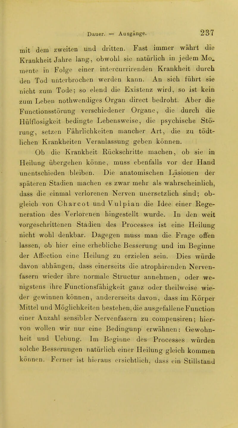mit dem zweiten und dritten. Fast immer währt die Krankheit Jahre lang, obwohl sie natürlich in jedem Mo. mente in Folge einer intorcnrrirenden Krankheit durch den Tod unterbrochen werden kann. An sich führt sie nicht zum Tode; so elend die Existenz wird, so ist kein zum Leben nothwendiges Organ direct bedroht. Aber die Functionsstörung verschiedener Organe, die durch die Hülflosigkeit bedingte Lebensweise, die psychische Stö- rung, setzen Fährlichkeiten mancher Art, die zu tödt- lichen Krankheiten Veranlassung geben können. Ob die Krankheit Rückschritte machen, ob sie in Heilung übergehen könne, muss ebenfalls vor der Hand unentschieden bleiben. Die anatomischen Läsionen der späteren Stadien machen es zwar mehr als wahrscheinlich, dass die einmal verlorenen Nerven unersetzlich sind; ob- gleich von Charcot und Vulpian die Idee einer Rege- neration des Verlorenen hingestellt wurde. In den weit vorgeschrittenen Stadien des Processes ist eine Heilung nicht wohl denkbar. Dagegen muss man die Frage offen lassen, ob hier eine erhebliche Besserung und im Beginne der Affection eine Heilung zu erzielen sein. Dies würde davon abhängen, dass einerseits die atrophirenden Nerven- fasern wieder ihre normale Structur annehmen, oder we- nigstens ihre Functionsfähigkeit ganz oder theilweise wie- der gewinnen können, andererseits davon, dass im Körper Mittel und MögHchkeiton bestehen, die ausgefallene Function einer Anzahl sensibler Nervenfasern zu compensiren; hier- von wollen wir nur eine Bedingunp erwähnen: Gewohn- heit und Uebung. Im Beginne des Processes würden solche Besserungen natürlich einer Heilung gleich kommen können. Ferner ist hieraus ersichtlich, dass ein Stillstand