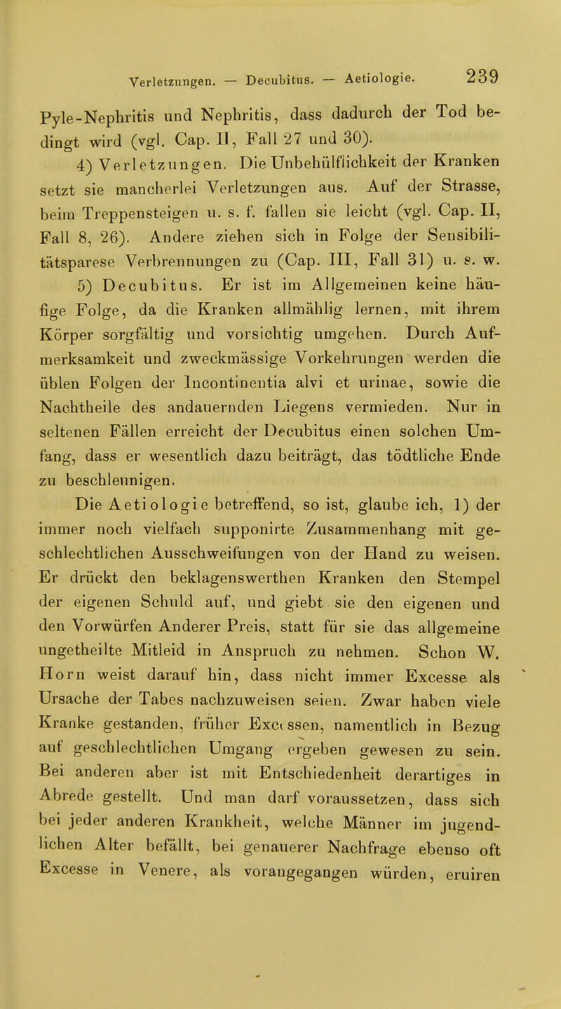 Pyle-Nephritis und Nephritis, dass dadurch der Tod be- dingt wird (vgl. Cap. II, Fall 27 und 30). 4) Verletzungen. Die Unbehülfiichkeit der Kranken setzt sie mancherlei Verletzungen aus. Auf der Strasse, beim Treppensteigen u. s. f. fallen sie leicht (vgl. Cap. II, Fall 8, 26). Andere ziehen sich in Folge der Sensibili- tütsparese Verbrennungen zu (Cap. III, Fall 31) u. s. w. 5) Decubitus. Er ist im Allgemeinen keine häu- fige Folge, da die Kranken allmählig lernen, mit ihrem Körper sorgfältig und vorsichtig umgehen. Durch Auf- merksamkeit und zweckmässige Vorkehrungen werden die üblen Polgen der Incontinentia alvi et urinae, sowie die Nachtheile des andauernden Liegens vermieden. Nur in seltenen Fällen erreicht der Decubitus einen solchen Um- fang, dass er wesentlich dazu beiträgt, das tödtliche Ende zu beschleunigen. Die Aetiologie betreffend, so ist, glaube ich, 1) der immer noch vielfach supponirte Zusammenhang mit ge- schlechtlichen Ausschweifungen von der Hand zu weisen. Er drückt den beklagenswerthen Kranken den Stempel der eigenen Schuld auf, und giebt sie den eigenen und den Vorwürfen Anderer Preis, statt für sie das allgemeine ungetheilte Mitleid in Anspruch zu nehmen. Schon W. Horn weist darauf hin, dass nicht immer Excesse als Ursache der Tabes nachzuweisen seien. Zwar haben viele Kranke gestanden, früher Excissen, namentlich in Bezug auf geschlechtlichen Umgang ergeben gewesen zu sein. Bei anderen aber ist mit Entschiedenheit derartiges in Abrede gestellt. Und man darf voraussetzen, dass sich bei jeder anderen Krankheit, welche Männer im jugend- lichen Alter befällt, bei genauerer Nachfrage ebenso oft Excesse in Venere, als vorangegangen würden, eruiren
