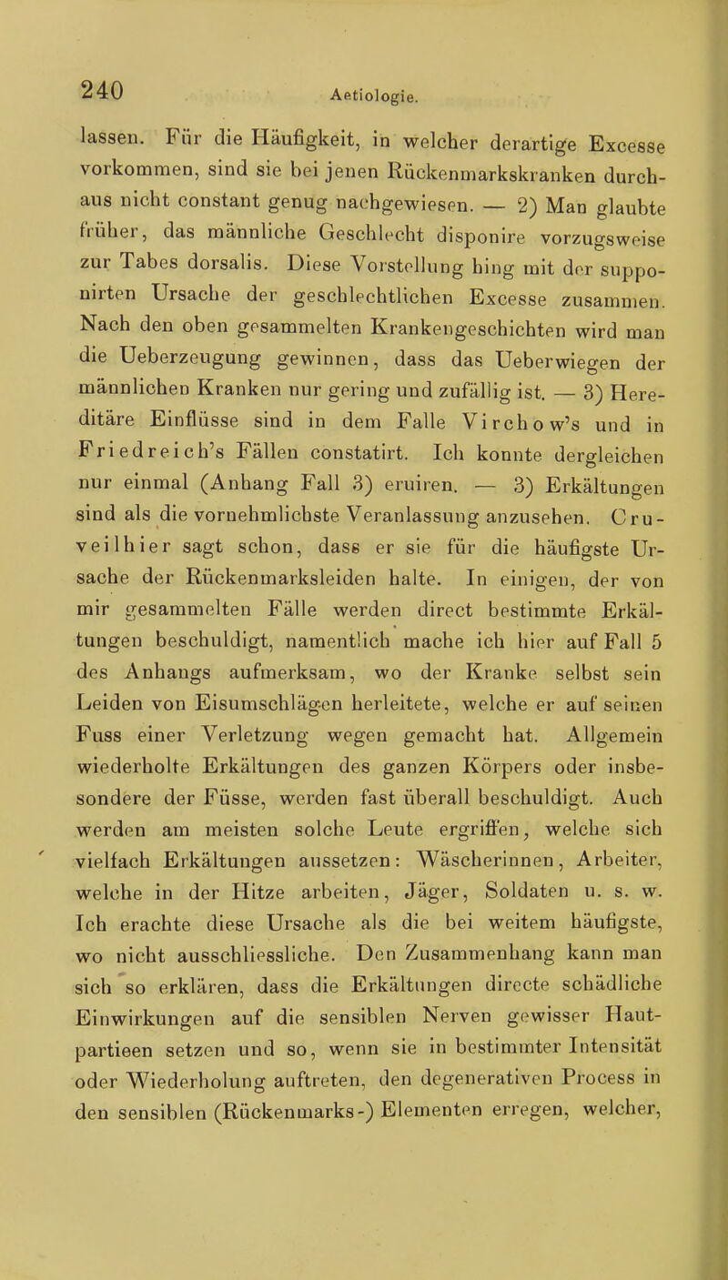 Aetiologie. lassen. Für die Häufigkeit, in welcher derartige Excesse vorkommen, sind sie bei jenen Rückenmarkskranken durch- aus nicht constant genug nachgewiesen. — 2) Man glaubte früher, das männliche Geschlecht disponire vorzugsweise zur Tabes dorsalis. Diese Vorstellung hing mit der suppo- nirten Ursache der geschlechtlichen Excesse zusammen. Nach den oben gesammelten Krankengeschichten wird man die Ueberzeugung gewinnen, dass das Ueberwiegen der männlichen Kranken nur gering und zufällig ist. — 3) Here- ditäre Einflüsse sind in dem Falle Virchow's und in Priedreich's Fällen constatirt. Ich konnte dergleichen nur einmal (Anhang Fall 3) eruiren. — 3) Erkähungen sind als die vornehmlichste Veranlassung anzusehen. Cru- veilhier sagt schon, dass er sie für die häufigste Ur- sache der Rückenmarksleiden halte. In einigen, der von mir gesammelten Fälle werden direct bestimmte Erkäl- tungen beschuldigt, namentlich mache ich hier auf Fall 5 des Anhangs aufmerksam, wo der Kranke selbst sein Leiden von Eisumschläg-en herleitete, welche er auf seinen Fuss einer Verletzung wegen gemacht hat. Allgemein wiederholte Erkältungen des ganzen Körpers oder insbe- sondere der Füsse, werden fast überall beschuldigt. Auch werden am meisten solche Leute ergriffen, welche sich vielfach Erkältungen aussetzen: Wäscherinnen, Arbeiter, welche in der Hitze arbeiten, Jäger, Soldaten u. s. w. Ich erachte diese Ursache als die bei weitem häufigste, wo nicht ausschliessliche. Den Zusammenhang kann man sich 'so erklären, dass die Erkältungen dirccte schädliche Einwirkungen auf die sensiblen Nerven gewisser Haut- partieen setzen und so, wenn sie in bestimmter Intensität oder Wiederholung auftreten, den degenerativen Process in den sensiblen (Rückenmarks-) Elementen erregen, welcher,