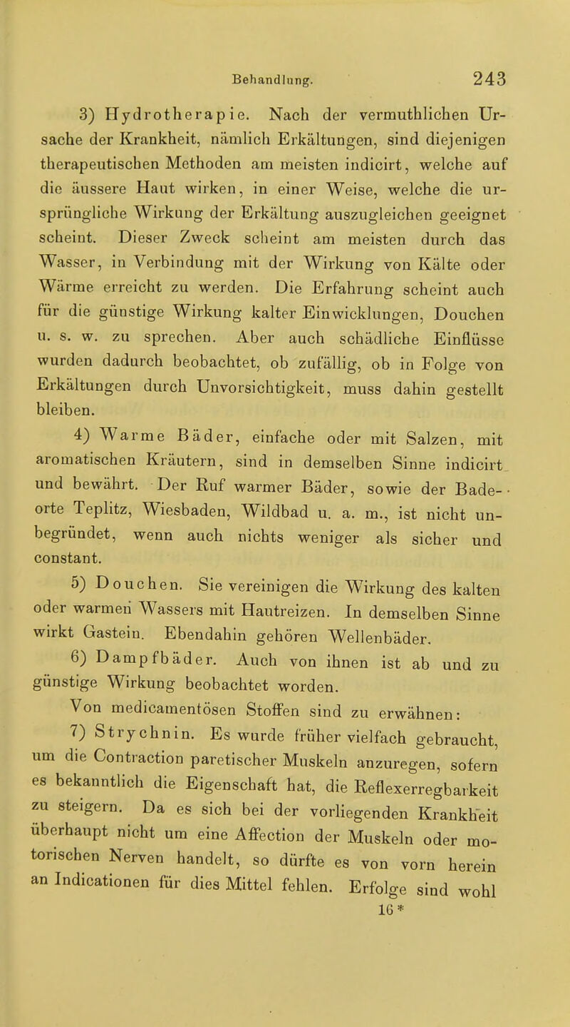 3) Hydrotherapie. Nach der vermuthlichen Ur- sache der Krankheit, nämlich Erkältungen, sind diejenigen therapeutischen Methoden am meisten indicirt, welche auf die äussere Haut wirken, in einer Weise, welche die ur- sprüngliche Wirkung der Erkältung auszugleichen geeignet scheint. Dieser Zweck scheint am meisten durch das Wasser, in Verbindung mit der Wirkung von Kälte oder Wärme erreicht zu werden. Die Erfahrung scheint auch für die günstige Wirkung kalter Einwicklungen, Douchen u. s. w. zu sprechen. Aber auch schädliche Einflüsse wurden dadurch beobachtet, ob zufällig, ob in Folge von Erkältungen durch Unvorsichtigkeit, muss dahin gestellt bleiben. 4) Warme Bäder, einfache oder mit Salzen, mit aromatischen Kräutern, sind in demselben Sinne indicirt^ und bewährt. Der Ruf warmer Bäder, sowie der Bade-• orte Teplitz, Wiesbaden, Wildbad u. a. m., ist nicht un- begründet, wenn auch nichts weniger als sicher und constant. 5) Douchen. Sie vereinigen die Wirkung des kalten oder warmeii Wassers mit Hautreizen. In demselben Sinne wirkt Gastein. Ebendahin gehören Wellenbäder. 6) Dampfbäder. Auch von ihnen ist ab und zu günstige Wirkung beobachtet worden. Von medicamentösen Stoffen sind zu erwähnen: 7) Strychnin. Es wurde früher vielfach gebraucht, um die Contraction paretischer Muskeln anzuregen, sofern es bekanntlich die Eigenschaft hat, die Reflexerregbarkeit zu steigern. Da es sich bei der vorliegenden Krankheit überhaupt nicht um eine Aff-ection der Muskeln oder mo- torischen Nerven handelt, so dürfte es von vorn herein an Indicationen für dies Mittel fehlen. Erfolge sind wohl 16*