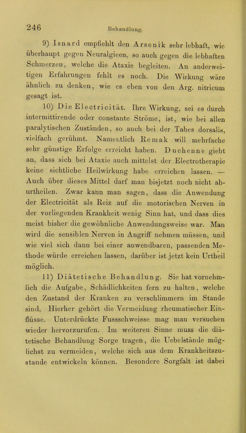 Bebandlunj;. 9) Isnard empfiehlt den Arsenik sehr lebhaft, wie überhaupt gegen Neuralgieen, so auch gegen die lebhaften Schmerzen, welche die Ataxie begleiten. An anderwei- tigen Erfahrungen fehlt es noch. Die Wirkung wäre ähnlich zu denken, wie es eben von den Arg. nitricum gesagt ist. 10) Die Electricität. Ihre Wirkung, sei es durch intermittirende oder constante Ströme, ist, wie bei allen paralytischen Zuständen, so auch bei der Tabes dorsaliö, vielfach gerühmt. Namentlich Remak will mehrfache sehr günstige Erfolge erreicht haben. Duchenne giebt an, dass sich bei Ataxie auch mittelst der Electrotherapie keine sichthche Heilwirkung habe erreichen lassen. — Auch über dieses Mittel darf man bisjetzt noch nicht ab- urtheilen. Zwar kann man sagen, dass die Anwendung der Electricität als Reiz auf die motorischen Nerven in der vorliegenden Krankheit wenig Sinn hat, und dass dies meist bisher die gewöhnliche Anwendungsweise war. Man wird die sensiblen Nerven in Angrifi' nehmen müssen, und wie viel sich dann bei einer anwendbaren, passenden Me- thode würde erreichen lassen, darüber ist jetzt kein Urtheil möglich. 11) Diätetische Behandlung. Sie hat vornehm- lich die Aufgabe, Schädlichkeiten fern zu halten, welche den Zustand der Kranken zu verschlimmern im Stande sind. Hierher gehört die Vermeidung rheumatischer Ein- flüsse. Unterdrückte Fussschweisse mag man versuchen wieder hervorzurufen. Im weiteren Sinne muss die diä- tetische Behandlung Sorge tragen, die Uebelstände mög- lichst zu vermeiden, welche sich aus dem Krankheitszu- stande entwickeln können. Besondere Sorgfalt ist dabei