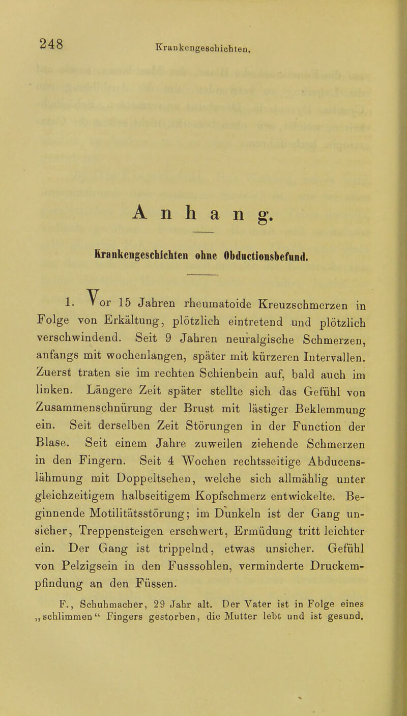 Anhang. Krankengeschichten ohne Obductionsbefund. 1. Vor 15 Jahren rheumatoide Kreuzschmerzen in Folge von Erkältung, plötzlich eintretend und plötzlich verschwindend. Seit 9 Jahren neuralgische Schmerzen, anfangs mit wochenlangen, später mit kürzeren Intervallen. Zuerst traten sie im rechten Schienbein auf, bald auch im linken. Längere Zeit später stellte sich das Gefühl von Zusammenschnürung der Brust mit lästiger Beklemmung ein. Seit derselben Zeit Störungen in der Function der Blase. Seit einem Jahre zuweilen ziehende Schmerzen in den Fingern. Seit 4 Wochen rechtsseitige Abducens- lähmung mit Doppeltsehen, welche sich allmählig unter gleichzeitigem halbseitigem Kopfschmerz entwickelte. Be- ginnende Motilitätsstörung; im Dunkeln ist der Gang un- sicher, Treppensteigen erschwert, Ermüdung tritt leichter ein. Der Gang ist trippelnd, etwas unsicher. Gefühl von Pelzigsein in den Fusssohlen, verminderte Druckem- pfindung an den Füssen. F., Schuhmacher, 29 Jahr alt. Der Vater ist in Folge eines schlimmen Fingers gestorben, die Mutter lebt und ist gesund.