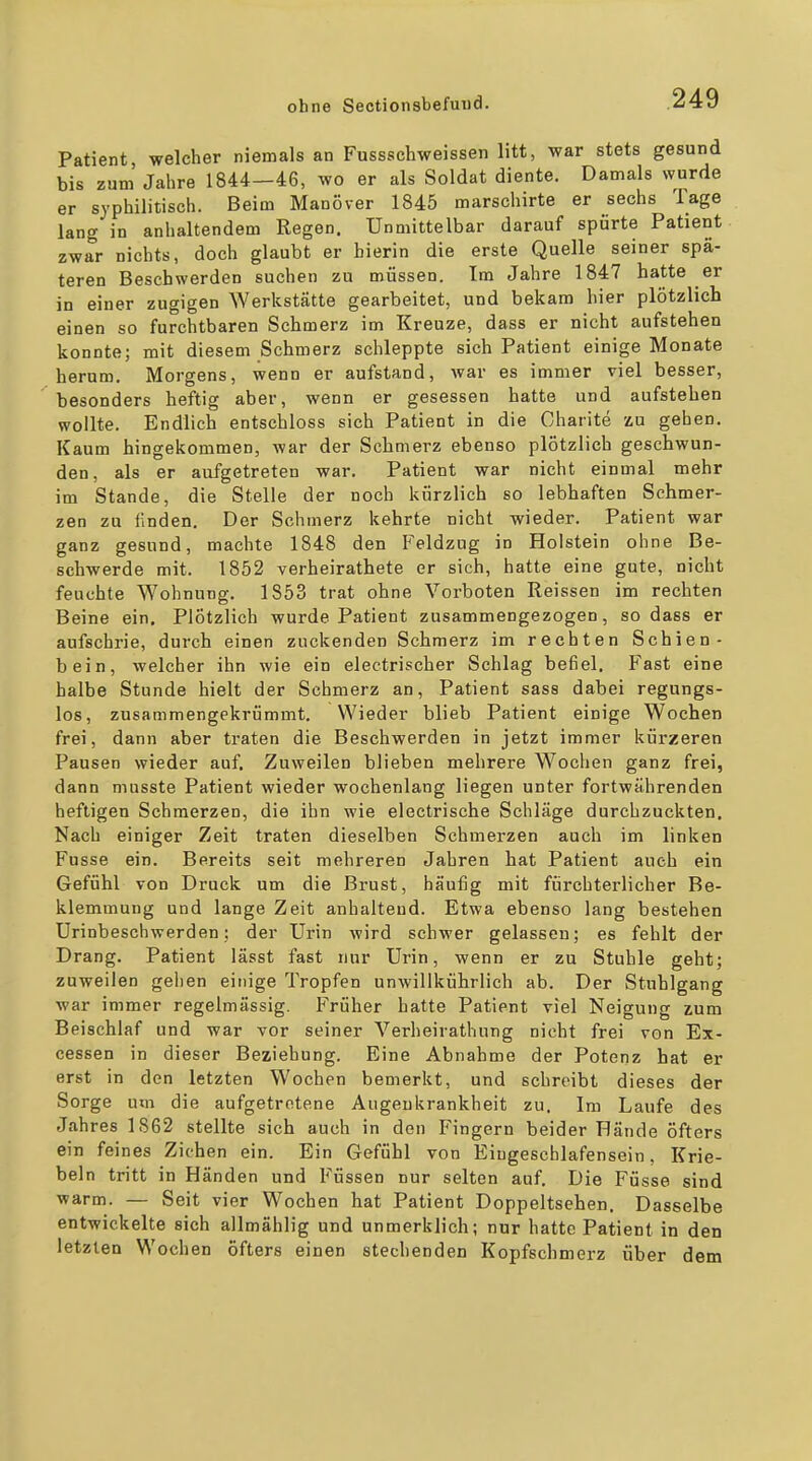 Patient, welcher niemals an Fussschweissen litt, war stets gesund bis zum Jahre 1844—46, wo er als Soldat diente. Damals wurde er syphilitisch. Beim Manöver 1845 marschirte er sechs Tage lang in anhaltendem Regen. Unmittelbar darauf spürte Patient zwar nichts, doch glaubt er bierin die erste Quelle seiner spä- teren Beschwerden suchen zu müssen. Im Jahre 1847 hatte er in einer zugigen Werkstätte gearbeitet, und bekam hier plötzlich einen so furchtbaren Schmerz im Kreuze, dass er nicht aufstehen konnte; mit diesem Schmerz schleppte sieh Patient einige Monate herum. Morgens, wenn er aufstand, war es immer viel besser, besonders heftig aber, wenn er gesessen hatte und aufstehen wollte. Endlich entschloss sich Patient in die Charite zu geben. Kaum hingekommen, war der Schmerz ebenso plötzlich geschwun- den, als er aufgetreten war. Patient war nicht einmal mehr im Stande, die Stelle der noch kürzlich so lebhaften Schmer- zen zu linden. Der Schmerz kehrte nicht wieder. Patient war ganz gesund, machte 1848 den Feldzug in Holstein ohne Be- schwerde mit. 1852 verheirathete er sich, hatte eine gute, nicht feuchte Wohnung. 1853 trat ohne Vorboten Reissen im rechten Beine ein. Plötzlich wurde Patient zusammengezogen, sodass er aufschrie, durch einen zuckenden Schmerz im rechten Schien- bein, welcher ihn wie ein electrischer Schlag befiel. Fast eine halbe Stunde hielt der Schmerz an, Patient sass dabei regungs- los, zusammengekrümmt. Wieder blieb Patient einige Wochen frei, dann aber traten die Beschwerden in jetzt immer kürzeren Pausen wieder auf. Zuweilen blieben mehrere Wochen ganz frei, dann musste Patient wieder wochenlang liegen unter fortwährenden heftigen Schmerzen, die ihn wie electrische Schläge durchzuckten. Nach einiger Zeit traten dieselben Schmerzen auch im linken Fusse ein. Bereits seit mehreren Jahren hat Patient auch ein Gefühl von Druck um die Brust, häufig mit fürchterlicher Be- klemmung und lange Zeit anhaltend. Etwa ebenso lang bestehen Urinbeschwerden; der Urin wird schwer gelassen; es fehlt der Drang. Patient lässt fast nur Urin, wenn er zu Stuhle geht; zuweilen gehen einige Tropfen unwillkührlich ab. Der Stuhlgang war immer regelmässig. Früher hatte Patient viel Neigung zum Beischlaf und war vor seiner Verheirathung nicht frei von Ex- cessen in dieser Beziehung. Eine Abnahme der Potenz hat er erst in den letzten Wochen bemerkt, und schreibt dieses der Sorge um die aufgetretene Augenkrankheit zu. Im Laufe des Jahres 1862 stellte sich auch in den Fingern beider Fände öfters ein feines Ziehen ein. Ein Gefühl von Eiugescblafensein, Kne- beln tritt in Händen und Füssen nur selten auf. Die Füsse sind warm. — Seit vier Wochen hat Patient Doppeltsehen, Dasselbe entwickelte sich allmählig und unmerklich; nur hatte Patient in den letzten Wochen öfters einen stechenden Kopfschmerz über dem