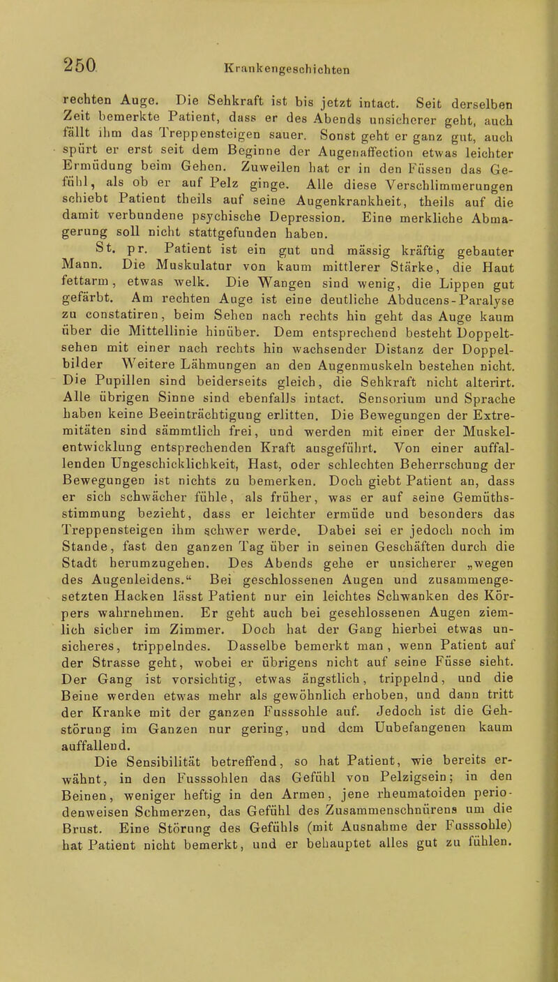 rechten Auge. Die Sehkraft ist bis jetzt intact. Seit derselben Zeit bemerkte Patient, dass er des Abends unsicherer geht, auch fällt ihm das Treppensteigen sauer. Sonst geht er ganz gut, auch spürt er erst seit dem Beginne der Augenaffection etwas leichter Ermüdung beim Gehen. Zuweilen liat er in den Füssen das Ge- fühl, als ob er auf Pelz ginge. Alle diese Verschlimmerungen schiebt Patient theils auf seine Augenkrankheit, theils auf die damit verbundene psychische Depression. Eine merkliche Abma- gerung soll nicht stattgefunden haben. St. pr. Patient ist ein gut und massig kräftig gebauter Mann. Die Muskulatur von kaum mittlerer Stärke, die Haut fettarm, etwas welk. Die Wangen sind wenig, die Lippen gut gefärbt. Am rechten Auge ist eine deutliche Abducens-Paralyse zu constatiren, beim Sehen nach rechts hin geht das Auge kaum über die Mittellinie hinüber. Dem entsprechend besteht Doppelt- sehen mit einer nach rechts hin wachsender Distanz der Doppel- bilder Weitere Lähmungen an den Augenmuskeln bestehen nicht. Die Pupillen sind beiderseits gleich, die Sehkraft nicht alterirt. Alle übrigen Sinne sind ebenfalls intact. Sensorium und Sprache haben keine Beeinträchtigung erlitten. Die Bewegungen der Extre- mitäten sind sämmtlich frei, und werden mit einer der Muskel- entwicklung entsprechenden Kraft ausgefülirt. Von einer auffal- lenden Ungeschicklichkeit, Hast, oder schlechten Beherrschung der Bewegungen ist nichts zu bemerken. Doch giebt Patient an, dass er sich schwächer fühle, als früher, was er auf seine Gemüths- stimmung bezieht, dass er leichter ermüde und besonders das Treppensteigen ihm schwer werde. Dabei sei er jedoch noch im Stande, fast den ganzen Tag über in seinen Geschäften durch die Stadt herumzugehen. Des Abends gehe er unsicherer „wegen des Augenleidens. Bei geschlossenen Augen und zusammenge- setzten Hacken lässt Patient nur ein leichtes Schwanken des Kör- pers wahrnehmen. Er geht auch bei gesehlossenen Augen ziem- lich sicher im Zimmer. Doch hat der Gang hierbei etwas un- sicheres, trippelndes. Dasselbe bemerkt man, wenn Patient auf der Strasse geht, wobei er übrigens nicht auf seine Füsse sieht. Der Gang ist vorsichtig, etwas ängstlich, trippelnd, und die Beine werden etwas mehr als gewöhnlich erhoben, und dann tritt der Kranke mit der ganzen Fusssohle auf. Jedoch ist die Geh- störung im Ganzen nur gering, und dem Unbefangenen kaum auffallend. Die Sensibilität betreffend, so hat Patient, wie bereits er- wähnt, in den Fusssohlen das Gefühl von Pelzigsein; in den Beinen, weniger heftig in den Armen, jene rheumatoiden perio- denweisen Schmerzen, das Gefühl des Zusammeuschnürens um die Brust. Eine Störung des Gefühls (mit Ausnahme der Fusssohle) hat Patient nicht bemerkt, und er behauptet alles gut zu fühlen.